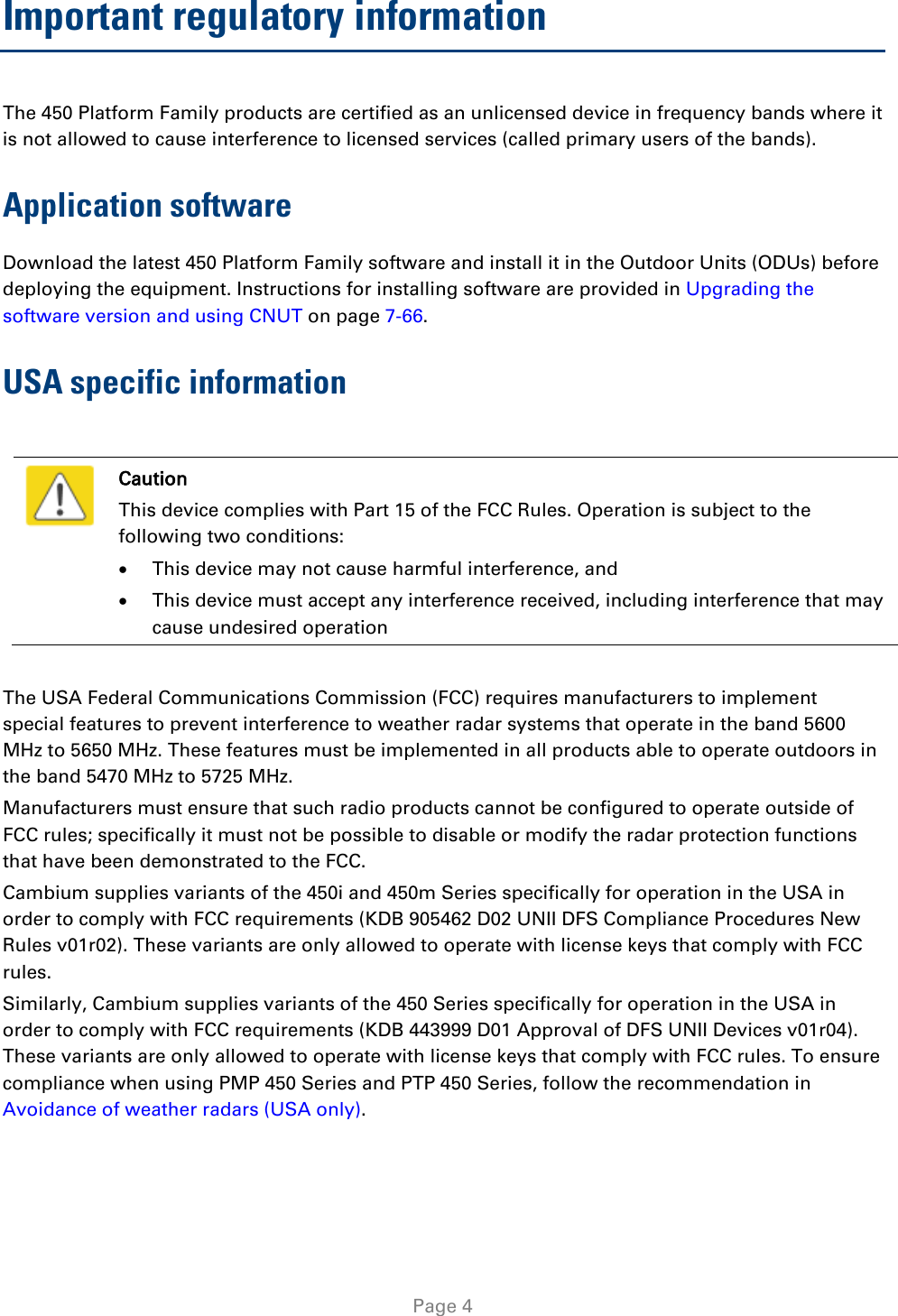   Page 4 Important regulatory information The 450 Platform Family products are certified as an unlicensed device in frequency bands where it is not allowed to cause interference to licensed services (called primary users of the bands). Application software Download the latest 450 Platform Family software and install it in the Outdoor Units (ODUs) before deploying the equipment. Instructions for installing software are provided in Upgrading the software version and using CNUT on page 7-66. USA specific information   Caution This device complies with Part 15 of the FCC Rules. Operation is subject to the following two conditions: • This device may not cause harmful interference, and • This device must accept any interference received, including interference that may cause undesired operation  The USA Federal Communications Commission (FCC) requires manufacturers to implement special features to prevent interference to weather radar systems that operate in the band 5600 MHz to 5650 MHz. These features must be implemented in all products able to operate outdoors in the band 5470 MHz to 5725 MHz. Manufacturers must ensure that such radio products cannot be configured to operate outside of FCC rules; specifically it must not be possible to disable or modify the radar protection functions that have been demonstrated to the FCC. Cambium supplies variants of the 450i and 450m Series specifically for operation in the USA in order to comply with FCC requirements (KDB 905462 D02 UNII DFS Compliance Procedures New Rules v01r02). These variants are only allowed to operate with license keys that comply with FCC rules.  Similarly, Cambium supplies variants of the 450 Series specifically for operation in the USA in order to comply with FCC requirements (KDB 443999 D01 Approval of DFS UNII Devices v01r04). These variants are only allowed to operate with license keys that comply with FCC rules. To ensure compliance when using PMP 450 Series and PTP 450 Series, follow the recommendation in Avoidance of weather radars (USA only).  