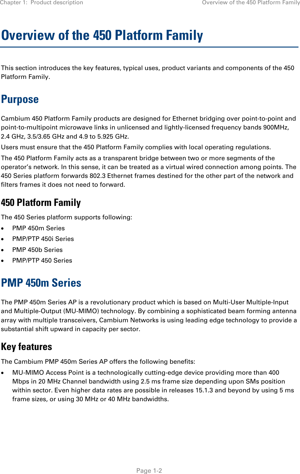 Chapter 1:  Product description Overview of the 450 Platform Family   Page 1-2 Overview of the 450 Platform Family  This section introduces the key features, typical uses, product variants and components of the 450 Platform Family. Purpose Cambium 450 Platform Family products are designed for Ethernet bridging over point-to-point and point-to-multipoint microwave links in unlicensed and lightly-licensed frequency bands 900MHz, 2.4 GHz, 3.5/3.65 GHz and 4.9 to 5.925 GHz. Users must ensure that the 450 Platform Family complies with local operating regulations. The 450 Platform Family acts as a transparent bridge between two or more segments of the operator’s network. In this sense, it can be treated as a virtual wired connection among points. The 450 Series platform forwards 802.3 Ethernet frames destined for the other part of the network and filters frames it does not need to forward.  450 Platform Family The 450 Series platform supports following: • PMP 450m Series • PMP/PTP 450i Series • PMP 450b Series  • PMP/PTP 450 Series PMP 450m Series The PMP 450m Series AP is a revolutionary product which is based on Multi-User Multiple-Input and Multiple-Output (MU-MIMO) technology. By combining a sophisticated beam forming antenna array with multiple transceivers, Cambium Networks is using leading edge technology to provide a substantial shift upward in capacity per sector. Key features The Cambium PMP 450m Series AP offers the following benefits: • MU-MIMO Access Point is a technologically cutting-edge device providing more than 400 Mbps in 20 MHz Channel bandwidth using 2.5 ms frame size depending upon SMs position within sector. Even higher data rates are possible in releases 15.1.3 and beyond by using 5 ms frame sizes, or using 30 MHz or 40 MHz bandwidths. 