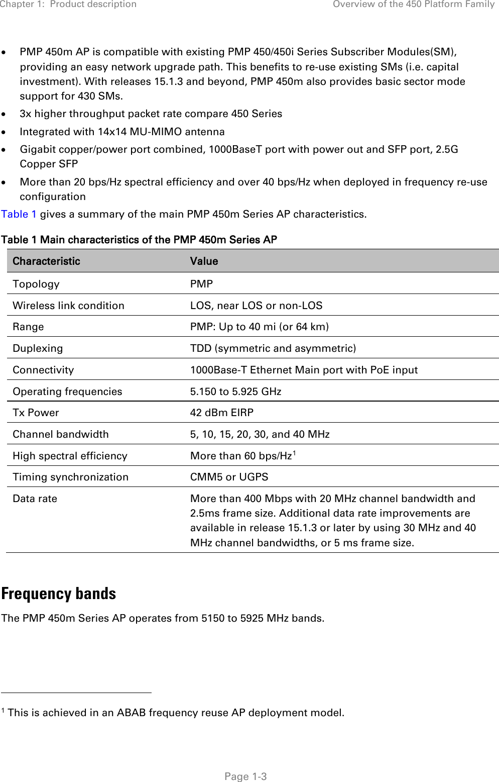 Chapter 1:  Product description Overview of the 450 Platform Family   Page 1-3 • PMP 450m AP is compatible with existing PMP 450/450i Series Subscriber Modules(SM), providing an easy network upgrade path. This benefits to re-use existing SMs (i.e. capital investment). With releases 15.1.3 and beyond, PMP 450m also provides basic sector mode support for 430 SMs. • 3x higher throughput packet rate compare 450 Series • Integrated with 14x14 MU-MIMO antenna • Gigabit copper/power port combined, 1000BaseT port with power out and SFP port, 2.5G Copper SFP • More than 20 bps/Hz spectral efficiency and over 40 bps/Hz when deployed in frequency re-use configuration Table 1 gives a summary of the main PMP 450m Series AP characteristics. Table 1 Main characteristics of the PMP 450m Series AP Characteristic Value Topology  PMP Wireless link condition LOS, near LOS or non-LOS Range  PMP: Up to 40 mi (or 64 km) Duplexing  TDD (symmetric and asymmetric) Connectivity 1000Base-T Ethernet Main port with PoE input Operating frequencies 5.150 to 5.925 GHz Tx Power 42 dBm EIRP Channel bandwidth 5, 10, 15, 20, 30, and 40 MHz High spectral efficiency More than 60 bps/Hz1 Timing synchronization CMM5 or UGPS Data rate More than 400 Mbps with 20 MHz channel bandwidth and 2.5ms frame size. Additional data rate improvements are available in release 15.1.3 or later by using 30 MHz and 40 MHz channel bandwidths, or 5 ms frame size.  Frequency bands The PMP 450m Series AP operates from 5150 to 5925 MHz bands.                                                 1 This is achieved in an ABAB frequency reuse AP deployment model. 