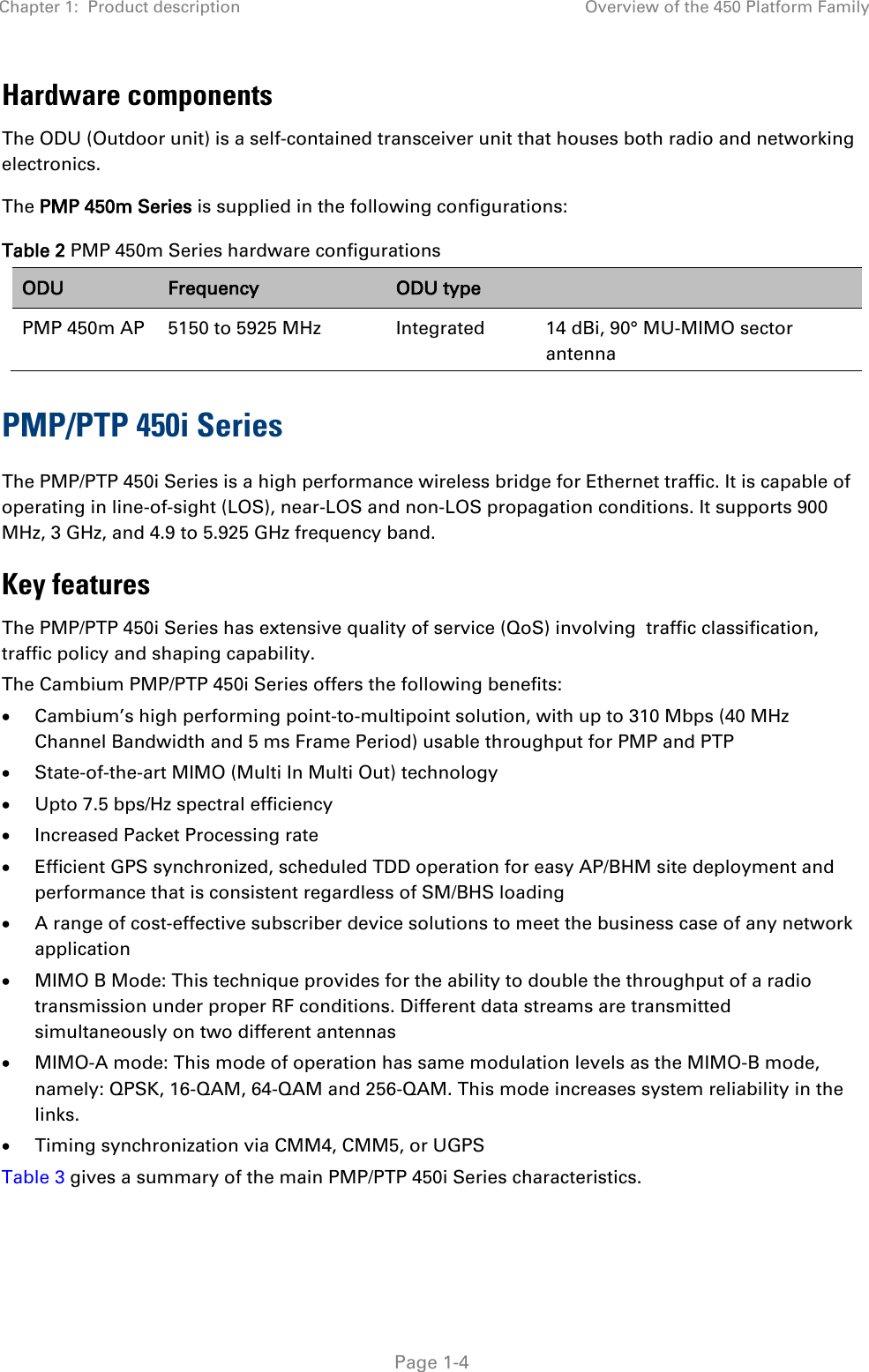 Chapter 1:  Product description Overview of the 450 Platform Family   Page 1-4 Hardware components The ODU (Outdoor unit) is a self-contained transceiver unit that houses both radio and networking electronics.  The PMP 450m Series is supplied in the following configurations: Table 2 PMP 450m Series hardware configurations ODU Frequency ODU type  PMP 450m AP 5150 to 5925 MHz  Integrated  14 dBi, 90° MU-MIMO sector antenna PMP/PTP 450i Series The PMP/PTP 450i Series is a high performance wireless bridge for Ethernet traffic. It is capable of operating in line-of-sight (LOS), near-LOS and non-LOS propagation conditions. It supports 900 MHz, 3 GHz, and 4.9 to 5.925 GHz frequency band. Key features The PMP/PTP 450i Series has extensive quality of service (QoS) involving  traffic classification, traffic policy and shaping capability.  The Cambium PMP/PTP 450i Series offers the following benefits: • Cambium’s high performing point-to-multipoint solution, with up to 310 Mbps (40 MHz Channel Bandwidth and 5 ms Frame Period) usable throughput for PMP and PTP • State-of-the-art MIMO (Multi In Multi Out) technology • Upto 7.5 bps/Hz spectral efficiency • Increased Packet Processing rate • Efficient GPS synchronized, scheduled TDD operation for easy AP/BHM site deployment and performance that is consistent regardless of SM/BHS loading • A range of cost-effective subscriber device solutions to meet the business case of any network application • MIMO B Mode: This technique provides for the ability to double the throughput of a radio transmission under proper RF conditions. Different data streams are transmitted simultaneously on two different antennas • MIMO-A mode: This mode of operation has same modulation levels as the MIMO-B mode, namely: QPSK, 16-QAM, 64-QAM and 256-QAM. This mode increases system reliability in the links. • Timing synchronization via CMM4, CMM5, or UGPS Table 3 gives a summary of the main PMP/PTP 450i Series characteristics. 