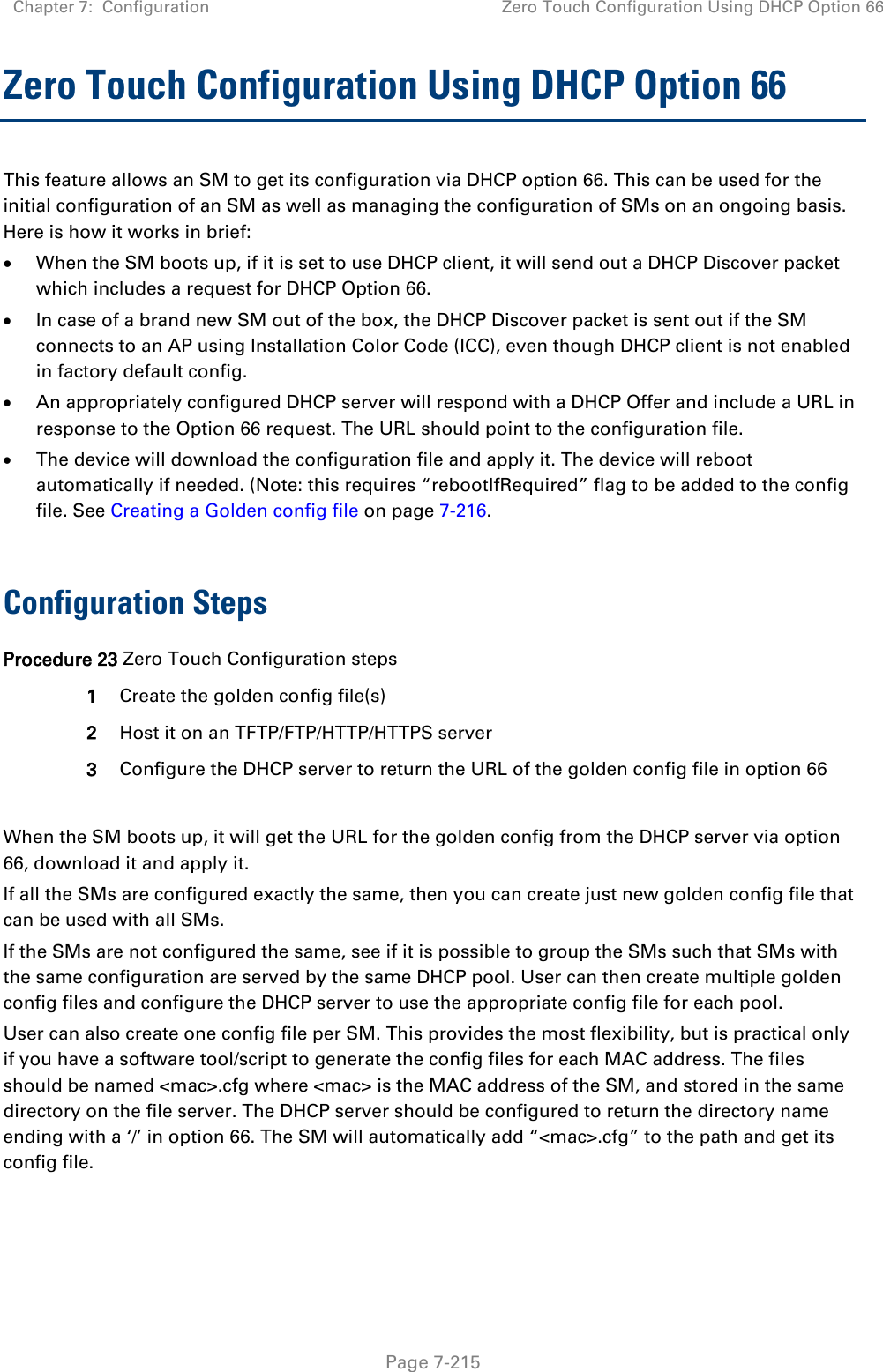 Chapter 7:  Configuration Zero Touch Configuration Using DHCP Option 66   Page 7-215 Zero Touch Configuration Using DHCP Option 66 This feature allows an SM to get its configuration via DHCP option 66. This can be used for the initial configuration of an SM as well as managing the configuration of SMs on an ongoing basis. Here is how it works in brief: • When the SM boots up, if it is set to use DHCP client, it will send out a DHCP Discover packet which includes a request for DHCP Option 66. • In case of a brand new SM out of the box, the DHCP Discover packet is sent out if the SM connects to an AP using Installation Color Code (ICC), even though DHCP client is not enabled in factory default config.  • An appropriately configured DHCP server will respond with a DHCP Offer and include a URL in response to the Option 66 request. The URL should point to the configuration file. • The device will download the configuration file and apply it. The device will reboot automatically if needed. (Note: this requires “rebootIfRequired” flag to be added to the config file. See Creating a Golden config file on page 7-216.  Configuration Steps Procedure 23 Zero Touch Configuration steps 1 Create the golden config file(s) 2 Host it on an TFTP/FTP/HTTP/HTTPS server 3 Configure the DHCP server to return the URL of the golden config file in option 66  When the SM boots up, it will get the URL for the golden config from the DHCP server via option 66, download it and apply it. If all the SMs are configured exactly the same, then you can create just new golden config file that can be used with all SMs.  If the SMs are not configured the same, see if it is possible to group the SMs such that SMs with the same configuration are served by the same DHCP pool. User can then create multiple golden config files and configure the DHCP server to use the appropriate config file for each pool. User can also create one config file per SM. This provides the most flexibility, but is practical only if you have a software tool/script to generate the config files for each MAC address. The files should be named &lt;mac&gt;.cfg where &lt;mac&gt; is the MAC address of the SM, and stored in the same directory on the file server. The DHCP server should be configured to return the directory name ending with a ‘/’ in option 66. The SM will automatically add “&lt;mac&gt;.cfg” to the path and get its config file. 