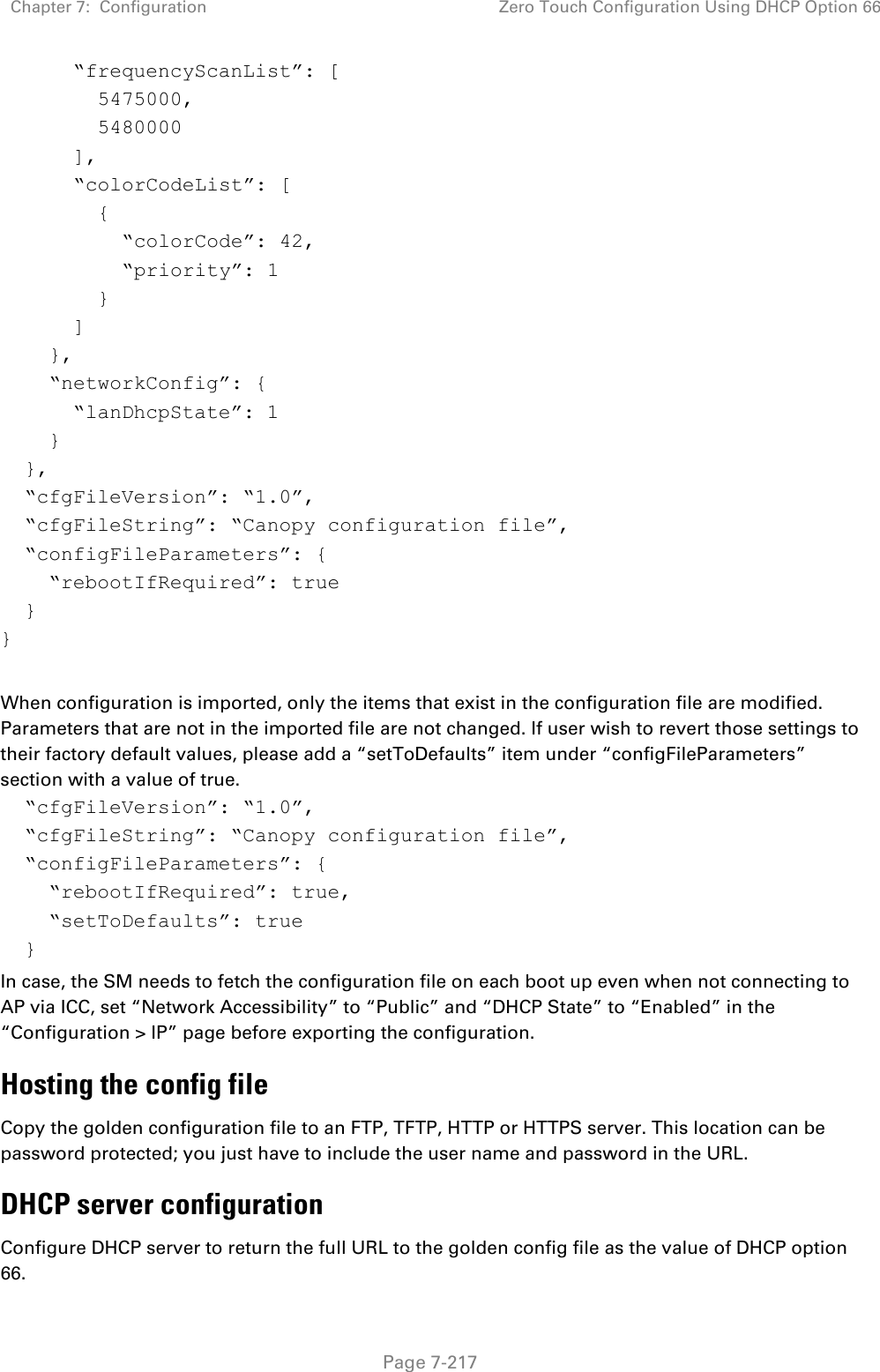 Chapter 7:  Configuration Zero Touch Configuration Using DHCP Option 66   Page 7-217       “frequencyScanList”: [         5475000,         5480000       ],       “colorCodeList”: [         {           “colorCode”: 42,           “priority”: 1         }       ]     },     “networkConfig”: {       “lanDhcpState”: 1     }   },   “cfgFileVersion”: “1.0”,   “cfgFileString”: “Canopy configuration file”,   “configFileParameters”: {     “rebootIfRequired”: true   } }  When configuration is imported, only the items that exist in the configuration file are modified. Parameters that are not in the imported file are not changed. If user wish to revert those settings to their factory default values, please add a “setToDefaults” item under “configFileParameters” section with a value of true.   “cfgFileVersion”: “1.0”,   “cfgFileString”: “Canopy configuration file”,   “configFileParameters”: {     “rebootIfRequired”: true,     “setToDefaults”: true   } In case, the SM needs to fetch the configuration file on each boot up even when not connecting to AP via ICC, set “Network Accessibility” to “Public” and “DHCP State” to “Enabled” in the “Configuration &gt; IP” page before exporting the configuration. Hosting the config file Copy the golden configuration file to an FTP, TFTP, HTTP or HTTPS server. This location can be password protected; you just have to include the user name and password in the URL. DHCP server configuration Configure DHCP server to return the full URL to the golden config file as the value of DHCP option 66.  