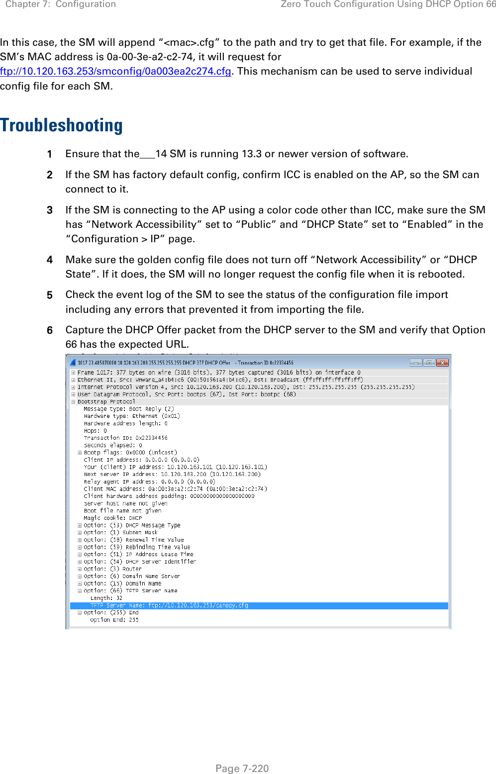 Chapter 7:  Configuration Zero Touch Configuration Using DHCP Option 66   Page 7-220 In this case, the SM will append “&lt;mac&gt;.cfg” to the path and try to get that file. For example, if the SM’s MAC address is 0a-00-3e-a2-c2-74, it will request for ftp://10.120.163.253/smconfig/0a003ea2c274.cfg. This mechanism can be used to serve individual config file for each SM.  Troubleshooting 1 Ensure that the___14 SM is running 13.3 or newer version of software. 2 If the SM has factory default config, confirm ICC is enabled on the AP, so the SM can connect to it.  3 If the SM is connecting to the AP using a color code other than ICC, make sure the SM has “Network Accessibility” set to “Public” and “DHCP State” set to “Enabled” in the “Configuration &gt; IP” page. 4 Make sure the golden config file does not turn off “Network Accessibility” or “DHCP State”. If it does, the SM will no longer request the config file when it is rebooted. 5 Check the event log of the SM to see the status of the configuration file import including any errors that prevented it from importing the file. 6 Capture the DHCP Offer packet from the DHCP server to the SM and verify that Option 66 has the expected URL.   
