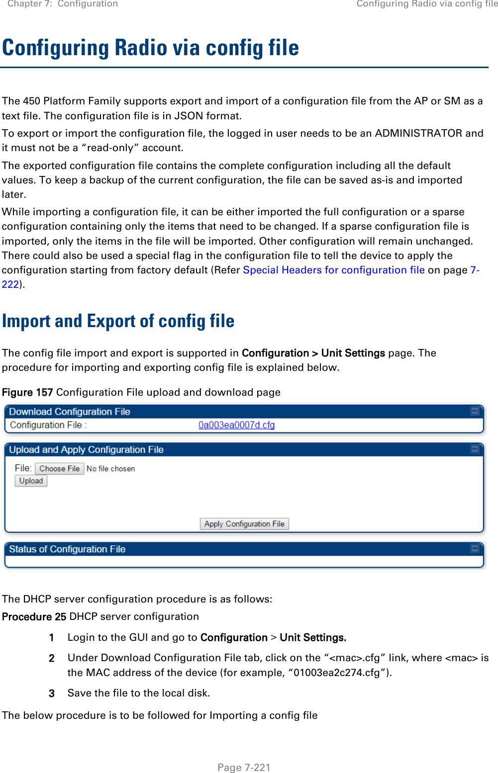 Chapter 7:  Configuration Configuring Radio via config file   Page 7-221 Configuring Radio via config file The 450 Platform Family supports export and import of a configuration file from the AP or SM as a text file. The configuration file is in JSON format.  To export or import the configuration file, the logged in user needs to be an ADMINISTRATOR and it must not be a “read-only” account.  The exported configuration file contains the complete configuration including all the default values. To keep a backup of the current configuration, the file can be saved as-is and imported later. While importing a configuration file, it can be either imported the full configuration or a sparse configuration containing only the items that need to be changed. If a sparse configuration file is imported, only the items in the file will be imported. Other configuration will remain unchanged. There could also be used a special flag in the configuration file to tell the device to apply the configuration starting from factory default (Refer Special Headers for configuration file on page 7-222). Import and Export of config file The config file import and export is supported in Configuration &gt; Unit Settings page. The procedure for importing and exporting config file is explained below. Figure 157 Configuration File upload and download page   The DHCP server configuration procedure is as follows: Procedure 25 DHCP server configuration 1 Login to the GUI and go to Configuration &gt; Unit Settings.  2 Under Download Configuration File tab, click on the “&lt;mac&gt;.cfg” link, where &lt;mac&gt; is the MAC address of the device (for example, “01003ea2c274.cfg”). 3 Save the file to the local disk. The below procedure is to be followed for Importing a config file 