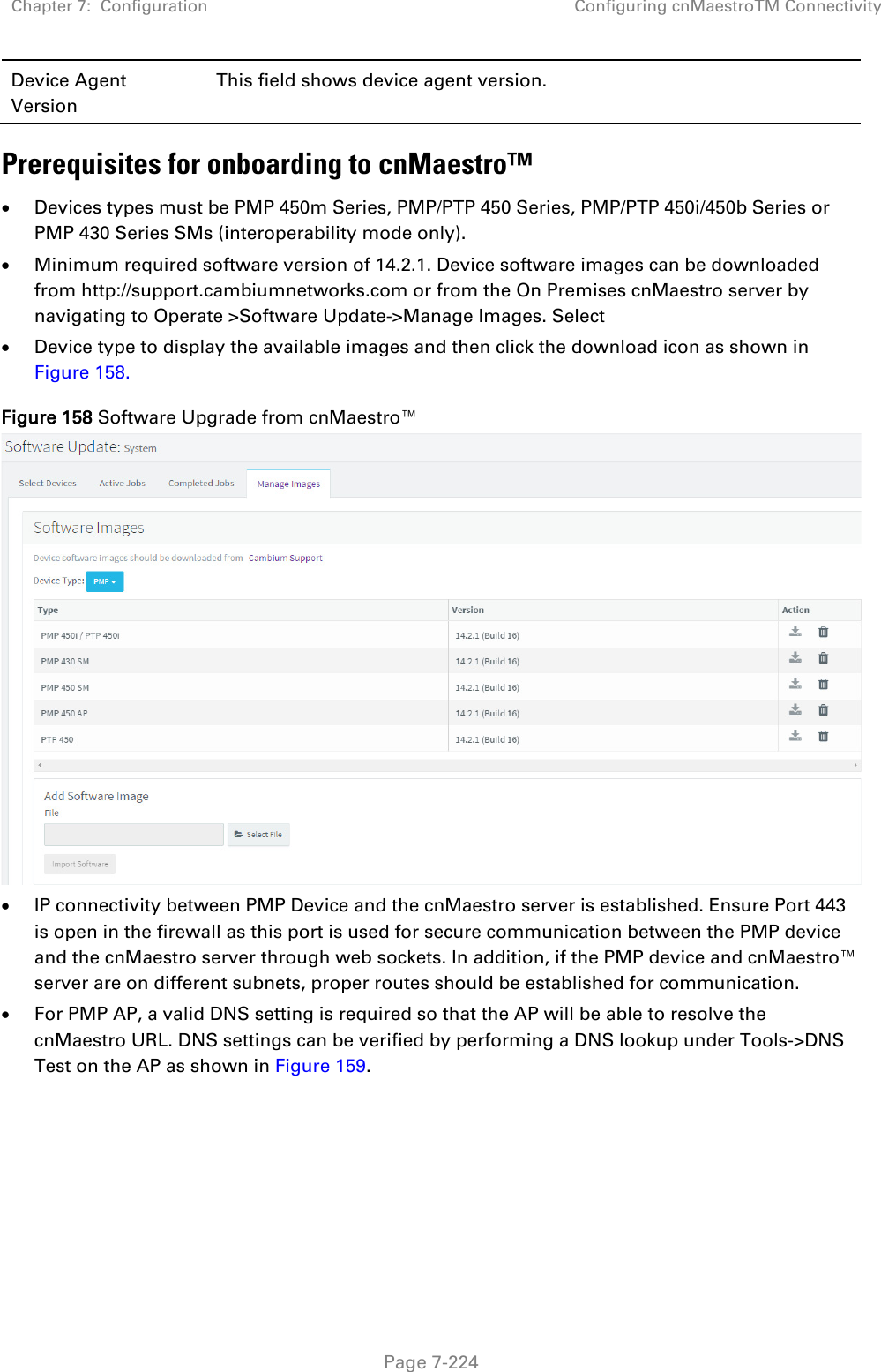 Chapter 7:  Configuration Configuring cnMaestroTM Connectivity   Page 7-224 Device Agent Version This field shows device agent version. Prerequisites for onboarding to cnMaestro™ • Devices types must be PMP 450m Series, PMP/PTP 450 Series, PMP/PTP 450i/450b Series or PMP 430 Series SMs (interoperability mode only).  • Minimum required software version of 14.2.1. Device software images can be downloaded from http://support.cambiumnetworks.com or from the On Premises cnMaestro server by navigating to Operate &gt;Software Update-&gt;Manage Images. Select • Device type to display the available images and then click the download icon as shown in Figure 158. Figure 158 Software Upgrade from cnMaestro™  • IP connectivity between PMP Device and the cnMaestro server is established. Ensure Port 443 is open in the firewall as this port is used for secure communication between the PMP device and the cnMaestro server through web sockets. In addition, if the PMP device and cnMaestro™ server are on different subnets, proper routes should be established for communication. • For PMP AP, a valid DNS setting is required so that the AP will be able to resolve the cnMaestro URL. DNS settings can be verified by performing a DNS lookup under Tools-&gt;DNS Test on the AP as shown in Figure 159.   