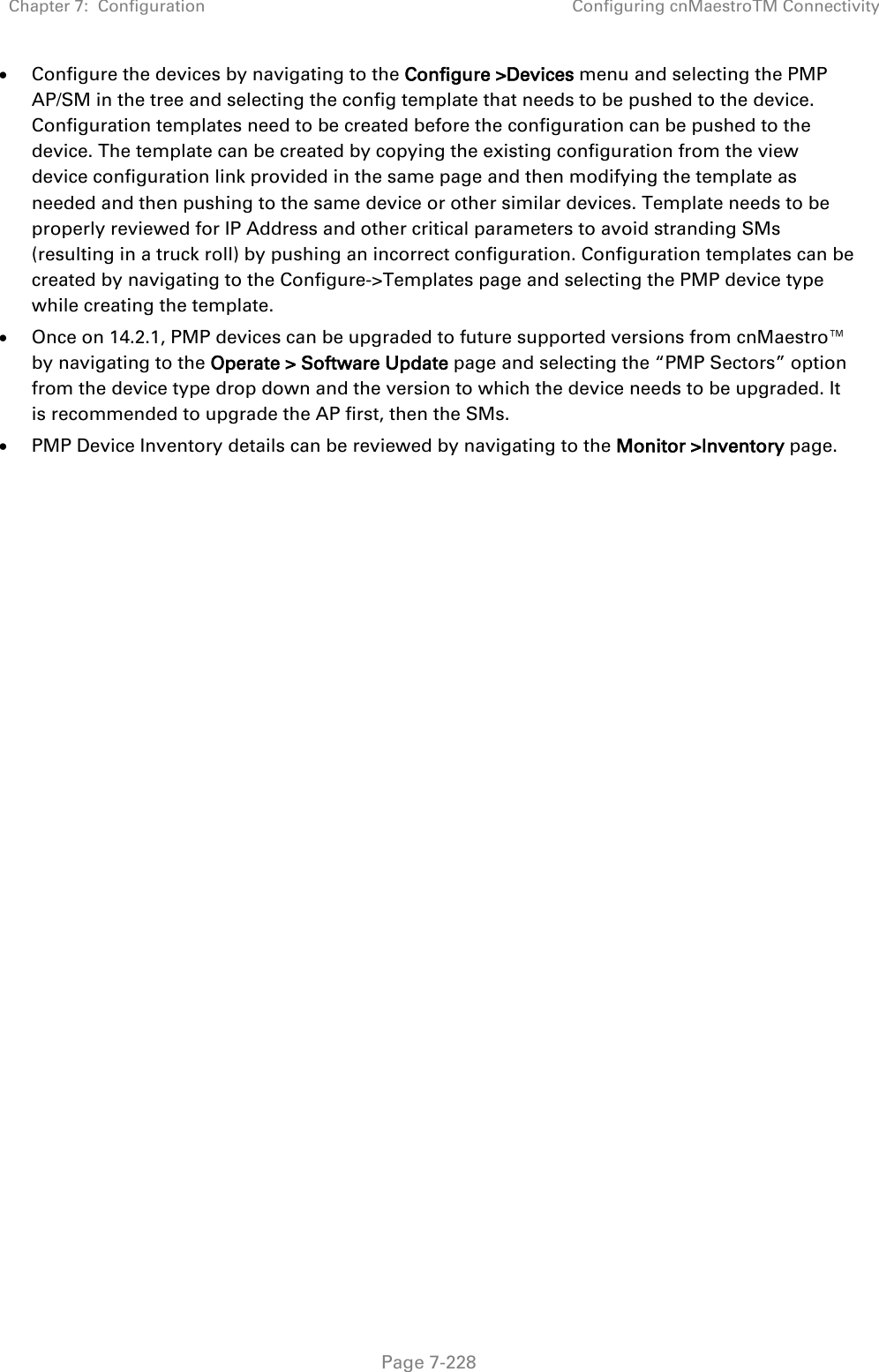 Chapter 7:  Configuration Configuring cnMaestroTM Connectivity   Page 7-228 • Configure the devices by navigating to the Configure &gt;Devices menu and selecting the PMP AP/SM in the tree and selecting the config template that needs to be pushed to the device. Configuration templates need to be created before the configuration can be pushed to the device. The template can be created by copying the existing configuration from the view device configuration link provided in the same page and then modifying the template as needed and then pushing to the same device or other similar devices. Template needs to be properly reviewed for IP Address and other critical parameters to avoid stranding SMs (resulting in a truck roll) by pushing an incorrect configuration. Configuration templates can be created by navigating to the Configure-&gt;Templates page and selecting the PMP device type while creating the template. • Once on 14.2.1, PMP devices can be upgraded to future supported versions from cnMaestro™ by navigating to the Operate &gt; Software Update page and selecting the “PMP Sectors” option from the device type drop down and the version to which the device needs to be upgraded. It is recommended to upgrade the AP first, then the SMs.  • PMP Device Inventory details can be reviewed by navigating to the Monitor &gt;Inventory page.  