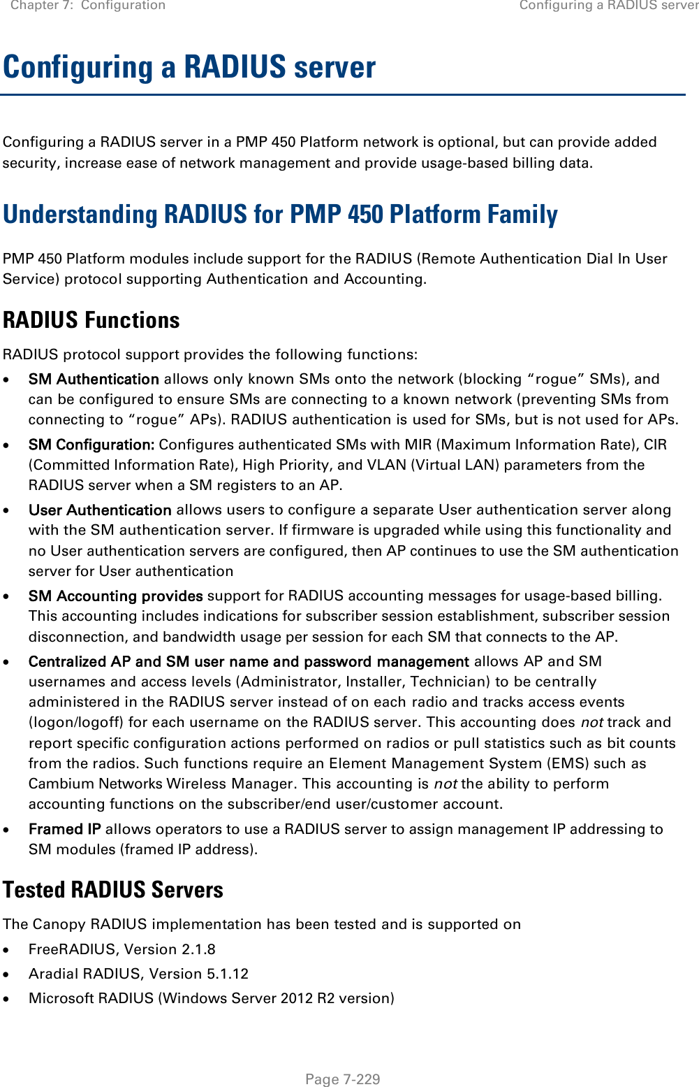 Chapter 7:  Configuration Configuring a RADIUS server   Page 7-229 Configuring a RADIUS server Configuring a RADIUS server in a PMP 450 Platform network is optional, but can provide added security, increase ease of network management and provide usage-based billing data. Understanding RADIUS for PMP 450 Platform Family PMP 450 Platform modules include support for the RADIUS (Remote Authentication Dial In User Service) protocol supporting Authentication and Accounting. RADIUS Functions RADIUS protocol support provides the following functions: • SM Authentication allows only known SMs onto the network (blocking “rogue” SMs), and can be configured to ensure SMs are connecting to a known network (preventing SMs from connecting to “rogue” APs). RADIUS authentication is used for SMs, but is not used for APs. • SM Configuration: Configures authenticated SMs with MIR (Maximum Information Rate), CIR (Committed Information Rate), High Priority, and VLAN (Virtual LAN) parameters from the RADIUS server when a SM registers to an AP.  • User Authentication allows users to configure a separate User authentication server along with the SM authentication server. If firmware is upgraded while using this functionality and no User authentication servers are configured, then AP continues to use the SM authentication server for User authentication • SM Accounting provides support for RADIUS accounting messages for usage-based billing. This accounting includes indications for subscriber session establishment, subscriber session disconnection, and bandwidth usage per session for each SM that connects to the AP.  • Centralized AP and SM user name and password management allows AP and SM usernames and access levels (Administrator, Installer, Technician) to be centrally administered in the RADIUS server instead of on each radio and tracks access events (logon/logoff) for each username on the RADIUS server. This accounting does not track and report specific configuration actions performed on radios or pull statistics such as bit counts from the radios. Such functions require an Element Management System (EMS) such as Cambium Networks Wireless Manager. This accounting is not the ability to perform accounting functions on the subscriber/end user/customer account. • Framed IP allows operators to use a RADIUS server to assign management IP addressing to SM modules (framed IP address). Tested RADIUS Servers The Canopy RADIUS implementation has been tested and is supported on • FreeRADIUS, Version 2.1.8 • Aradial RADIUS, Version 5.1.12 • Microsoft RADIUS (Windows Server 2012 R2 version)  