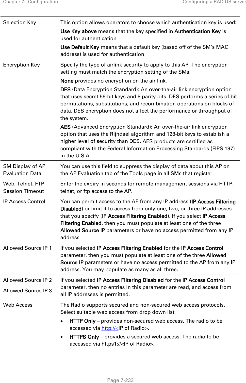 Chapter 7:  Configuration Configuring a RADIUS server   Page 7-233 Selection Key This option allows operators to choose which authentication key is used: Use Key above means that the key specified in Authentication Key is used for authentication Use Default Key means that a default key (based off of the SM’s MAC address) is used for authentication Encryption Key Specify the type of airlink security to apply to this AP. The encryption setting must match the encryption setting of the SMs. None provides no encryption on the air link.  DES (Data Encryption Standard): An over-the-air link encryption option that uses secret 56-bit keys and 8 parity bits. DES performs a series of bit permutations, substitutions, and recombination operations on blocks of data. DES encryption does not affect the performance or throughput of the system. AES (Advanced Encryption Standard): An over-the-air link encryption option that uses the Rijndael algorithm and 128-bit keys to establish a higher level of security than DES. AES products are certified as compliant with the Federal Information Processing Standards (FIPS 197) in the U.S.A. SM Display of AP Evaluation Data You can use this field to suppress the display of data about this AP on the AP Evaluation tab of the Tools page in all SMs that register. Web, Telnet, FTP Session Timeout Enter the expiry in seconds for remote management sessions via HTTP, telnet, or ftp access to the AP. IP Access Control You can permit access to the AP from any IP address (IP Access Filtering Disabled) or limit it to access from only one, two, or three IP addresses that you specify (IP Access Filtering Enabled). If you select IP Access Filtering Enabled, then you must populate at least one of the three Allowed Source IP parameters or have no access permitted from any IP address Allowed Source IP 1 If you selected IP Access Filtering Enabled for the IP Access Control parameter, then you must populate at least one of the three Allowed Source IP parameters or have no access permitted to the AP from any IP address. You may populate as many as all three. Allowed Source IP 2 If you selected IP Access Filtering Disabled for the IP Access Control parameter, then no entries in this parameter are read, and access from all IP addresses is permitted. Allowed Source IP 3 Web Access The Radio supports secured and non-secured web access protocols. Select suitable web access from drop down list: • HTTP Only – provides non-secured web access. The radio to be accessed via http://&lt;IP of Radio&gt;. • HTTPS Only – provides a secured web access. The radio to be accessed via https1://&lt;IP of Radio&gt;. 