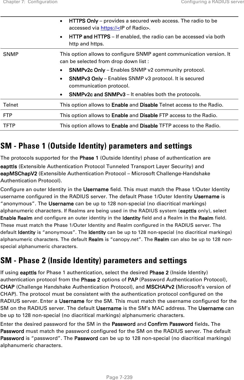 Chapter 7:  Configuration Configuring a RADIUS server   Page 7-239 • HTTPS Only – provides a secured web access. The radio to be accessed via https://&lt;IP of Radio&gt;. • HTTP and HTTPS – If enabled, the radio can be accessed via both http and https.  SNMP This option allows to configure SNMP agent communication version. It can be selected from drop down list : • SNMPv2c Only – Enables SNMP v2 community protocol. • SNMPv3 Only – Enables SNMP v3 protocol. It is secured communication protocol. • SNMPv2c and SNMPv3 – It enables both the protocols. Telnet  This option allows to Enable and Disable Telnet access to the Radio. FTP  This option allows to Enable and Disable FTP access to the Radio. TFTP  This option allows to Enable and Disable TFTP access to the Radio.  SM - Phase 1 (Outside Identity) parameters and settings The protocols supported for the Phase 1 (Outside Identity) phase of authentication are eapttls (Extensible Authentication Protocol Tunneled Transport Layer Security) and eapMSChapV2 (Extensible Authentication Protocol – Microsoft Challenge-Handshake Authentication Protocol). Configure an outer Identity in the Username field. This must match the Phase 1/Outer Identity username configured in the RADIUS server. The default Phase 1/Outer Identity Username is “anonymous”. The Username can be up to 128 non-special (no diacritical markings) alphanumeric characters. If Realms are being used in the RADIUS system (eapttls only), select Enable Realm and configure an outer identity in the Identity field and a Realm in the Realm field. These must match the Phase 1/Outer Identity and Realm configured in the RADIUS server. The default Identity is “anonymous”. The Identity can be up to 128 non-special (no diacritical markings) alphanumeric characters. The default Realm is “canopy.net”. The Realm can also be up to 128 non-special alphanumeric characters. SM - Phase 2 (Inside Identity) parameters and settings If using eapttls for Phase 1 authentication, select the desired Phase 2 (Inside Identity) authentication protocol from the Phase 2 options of PAP (Password Authentication Protocol), CHAP (Challenge Handshake Authentication Protocol), and MSCHAPv2 (Microsoft’s version of CHAP). The protocol must be consistent with the authentication protocol configured on the RADIUS server. Enter a Username for the SM. This must match the username configured for the SM on the RADIUS server. The default Username is the SM’s MAC address. The Username can be up to 128 non-special (no diacritical markings) alphanumeric characters. Enter the desired password for the SM in the Password and Confirm Password fields. The Password must match the password configured for the SM on the RADIUS server. The default Password is “password”. The Password can be up to 128 non-special (no diacritical markings) alphanumeric characters. 