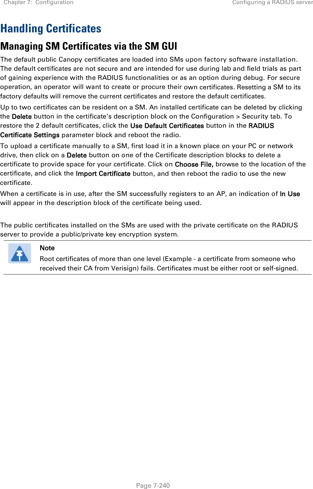 Chapter 7:  Configuration Configuring a RADIUS server   Page 7-240 Handling Certificates Managing SM Certificates via the SM GUI The default public Canopy certificates are loaded into SMs upon factory software installation. The default certificates are not secure and are intended for use during lab and field trials as part of gaining experience with the RADIUS functionalities or as an option during debug. For secure operation, an operator will want to create or procure their own certificates. Resetting a SM to its factory defaults will remove the current certificates and restore the default certificates. Up to two certificates can be resident on a SM. An installed certificate can be deleted by clicking the Delete button in the certificate’s description block on the Configuration &gt; Security tab. To restore the 2 default certificates, click the Use Default Certificates button in the RADIUS Certificate Settings parameter block and reboot the radio. To upload a certificate manually to a SM, first load it in a known place on your PC or network drive, then click on a Delete button on one of the Certificate description blocks to delete a certificate to provide space for your certificate. Click on Choose File, browse to the location of the certificate, and click the Import Certificate button, and then reboot the radio to use the new certificate. When a certificate is in use, after the SM successfully registers to an AP, an indication of In Use will appear in the description block of the certificate being used.  The public certificates installed on the SMs are used with the private certificate on the RADIUS server to provide a public/private key encryption system.  Note Root certificates of more than one level (Example - a certificate from someone who received their CA from Verisign) fails. Certificates must be either root or self-signed.   