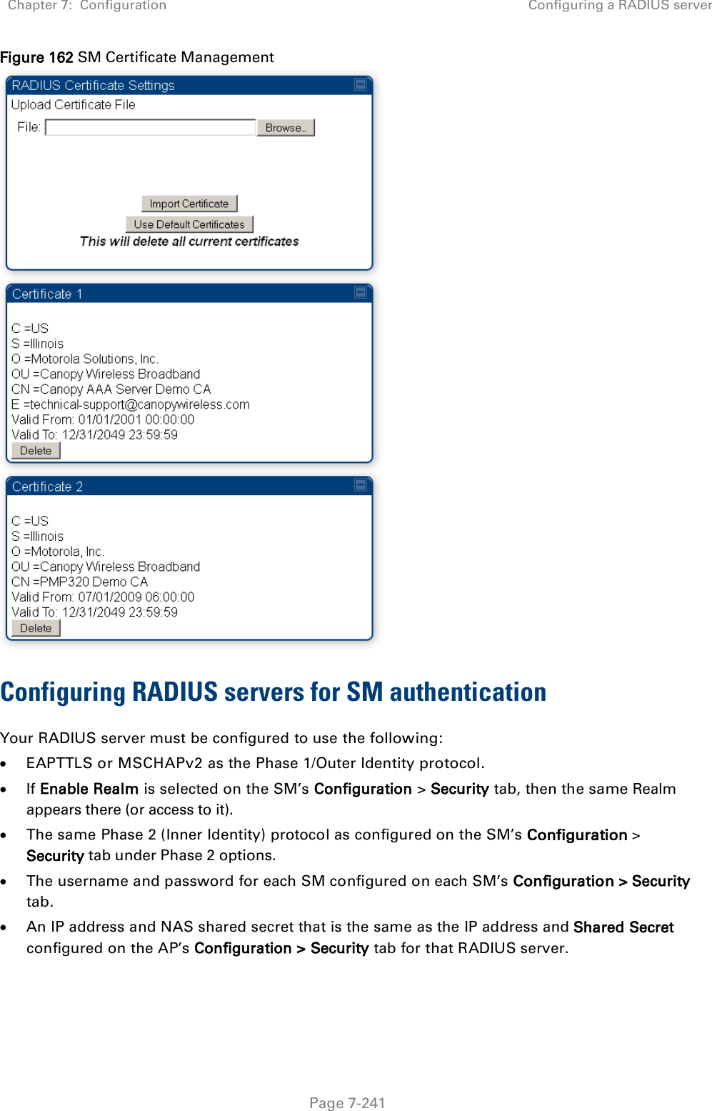 Chapter 7:  Configuration Configuring a RADIUS server   Page 7-241 Figure 162 SM Certificate Management  Configuring RADIUS servers for SM authentication Your RADIUS server must be configured to use the following: • EAPTTLS or MSCHAPv2 as the Phase 1/Outer Identity protocol. • If Enable Realm is selected on the SM’s Configuration &gt; Security tab, then the same Realm appears there (or access to it). • The same Phase 2 (Inner Identity) protocol as configured on the SM’s Configuration &gt; Security tab under Phase 2 options. • The username and password for each SM configured on each SM’s Configuration &gt; Security tab. • An IP address and NAS shared secret that is the same as the IP address and Shared Secret configured on the AP’s Configuration &gt; Security tab for that RADIUS server. 