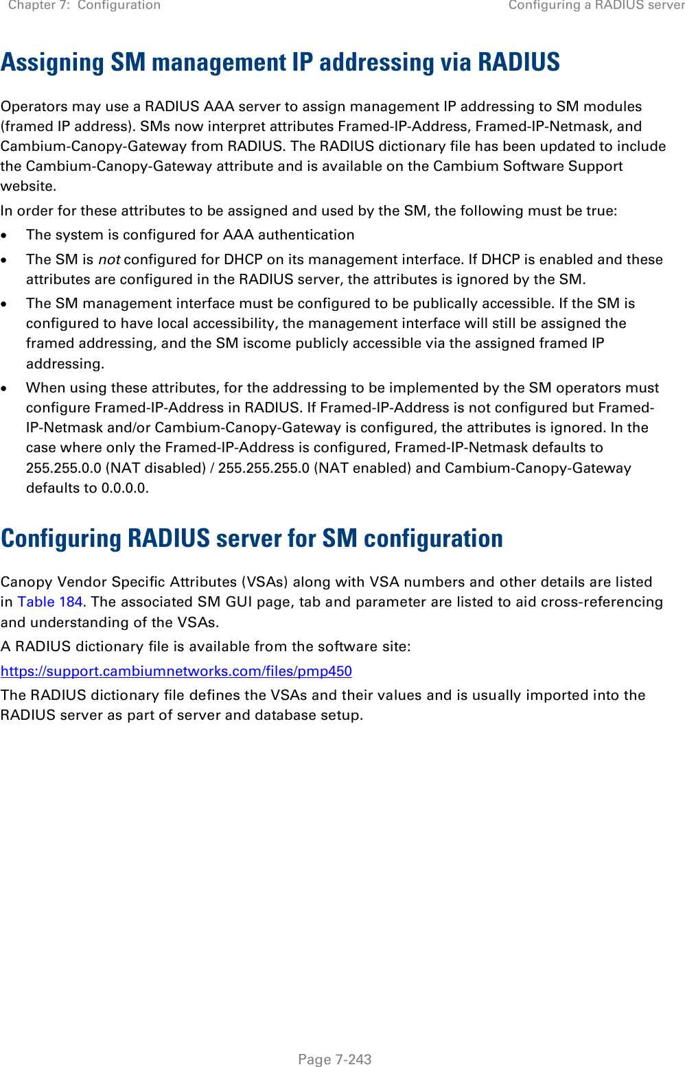 Chapter 7:  Configuration Configuring a RADIUS server   Page 7-243 Assigning SM management IP addressing via RADIUS Operators may use a RADIUS AAA server to assign management IP addressing to SM modules (framed IP address). SMs now interpret attributes Framed-IP-Address, Framed-IP-Netmask, and Cambium-Canopy-Gateway from RADIUS. The RADIUS dictionary file has been updated to include the Cambium-Canopy-Gateway attribute and is available on the Cambium Software Support website. In order for these attributes to be assigned and used by the SM, the following must be true: • The system is configured for AAA authentication • The SM is not configured for DHCP on its management interface. If DHCP is enabled and these attributes are configured in the RADIUS server, the attributes is ignored by the SM. • The SM management interface must be configured to be publically accessible. If the SM is configured to have local accessibility, the management interface will still be assigned the framed addressing, and the SM iscome publicly accessible via the assigned framed IP addressing. • When using these attributes, for the addressing to be implemented by the SM operators must configure Framed-IP-Address in RADIUS. If Framed-IP-Address is not configured but Framed-IP-Netmask and/or Cambium-Canopy-Gateway is configured, the attributes is ignored. In the case where only the Framed-IP-Address is configured, Framed-IP-Netmask defaults to 255.255.0.0 (NAT disabled) / 255.255.255.0 (NAT enabled) and Cambium-Canopy-Gateway defaults to 0.0.0.0. Configuring RADIUS server for SM configuration Canopy Vendor Specific Attributes (VSAs) along with VSA numbers and other details are listed in Table 184. The associated SM GUI page, tab and parameter are listed to aid cross-referencing and understanding of the VSAs. A RADIUS dictionary file is available from the software site:  https://support.cambiumnetworks.com/files/pmp450 The RADIUS dictionary file defines the VSAs and their values and is usually imported into the RADIUS server as part of server and database setup.  