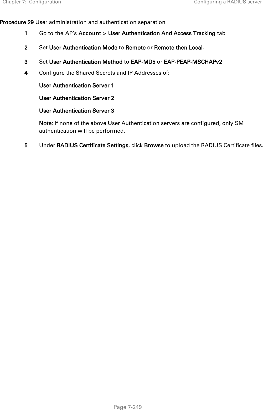 Chapter 7:  Configuration Configuring a RADIUS server   Page 7-249 Procedure 29 User administration and authentication separation 1 Go to the AP’s Account &gt; User Authentication And Access Tracking tab 2 Set User Authentication Mode to Remote or Remote then Local. 3 Set User Authentication Method to EAP-MD5 or EAP-PEAP-MSCHAPv2 4 Configure the Shared Secrets and IP Addresses of: User Authentication Server 1 User Authentication Server 2 User Authentication Server 3 Note: If none of the above User Authentication servers are configured, only SM authentication will be performed. 5 Under RADIUS Certificate Settings, click Browse to upload the RADIUS Certificate files.    