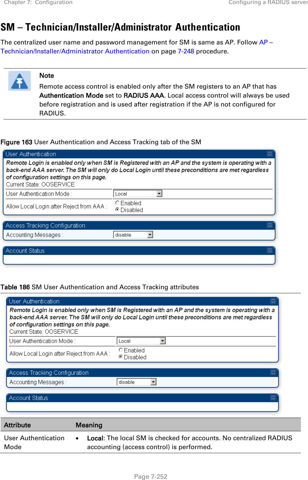 Chapter 7:  Configuration Configuring a RADIUS server   Page 7-252 SM – Technician/Installer/Administrator Authentication The centralized user name and password management for SM is same as AP. Follow AP – Technician/Installer/Administrator Authentication on page 7-248 procedure.   Note Remote access control is enabled only after the SM registers to an AP that has Authentication Mode set to RADIUS AAA. Local access control will always be used before registration and is used after registration if the AP is not configured for RADIUS.  Figure 163 User Authentication and Access Tracking tab of the SM   Table 186 SM User Authentication and Access Tracking attributes  Attribute Meaning User Authentication Mode • Local: The local SM is checked for accounts. No centralized RADIUS accounting (access control) is performed. 