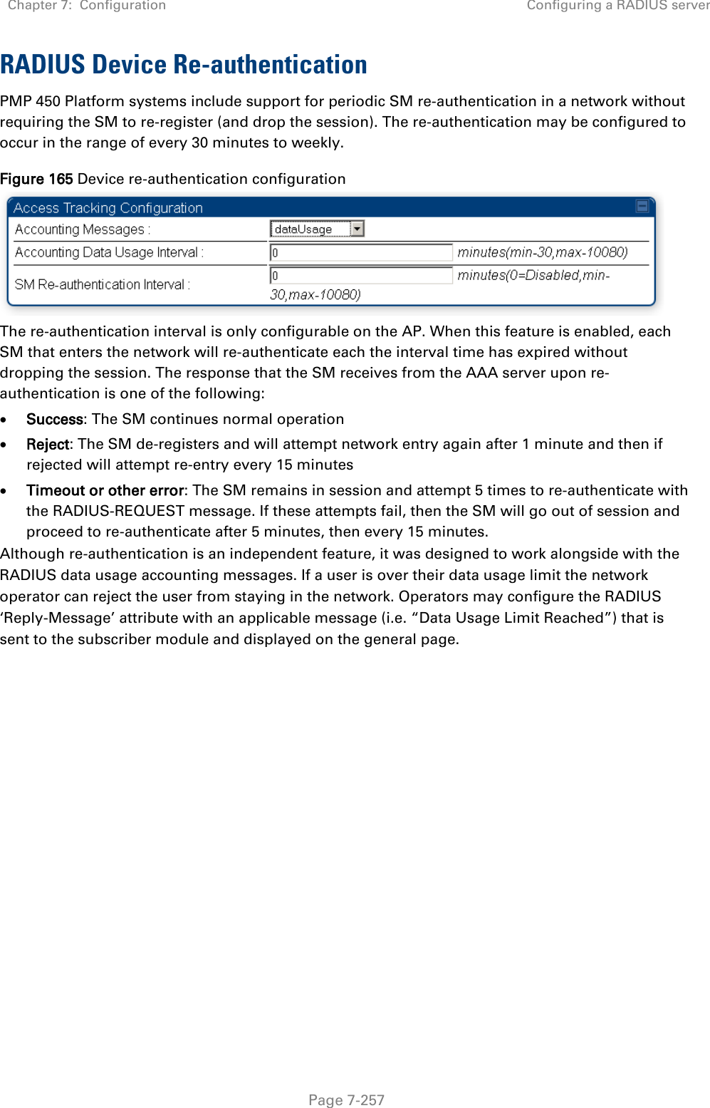 Chapter 7:  Configuration Configuring a RADIUS server   Page 7-257 RADIUS Device Re-authentication PMP 450 Platform systems include support for periodic SM re-authentication in a network without requiring the SM to re-register (and drop the session). The re-authentication may be configured to occur in the range of every 30 minutes to weekly.  Figure 165 Device re-authentication configuration  The re-authentication interval is only configurable on the AP. When this feature is enabled, each SM that enters the network will re-authenticate each the interval time has expired without dropping the session. The response that the SM receives from the AAA server upon re-authentication is one of the following: • Success: The SM continues normal operation • Reject: The SM de-registers and will attempt network entry again after 1 minute and then if rejected will attempt re-entry every 15 minutes • Timeout or other error: The SM remains in session and attempt 5 times to re-authenticate with the RADIUS-REQUEST message. If these attempts fail, then the SM will go out of session and proceed to re-authenticate after 5 minutes, then every 15 minutes. Although re-authentication is an independent feature, it was designed to work alongside with the RADIUS data usage accounting messages. If a user is over their data usage limit the network operator can reject the user from staying in the network. Operators may configure the RADIUS ‘Reply-Message’ attribute with an applicable message (i.e. “Data Usage Limit Reached”) that is sent to the subscriber module and displayed on the general page.   