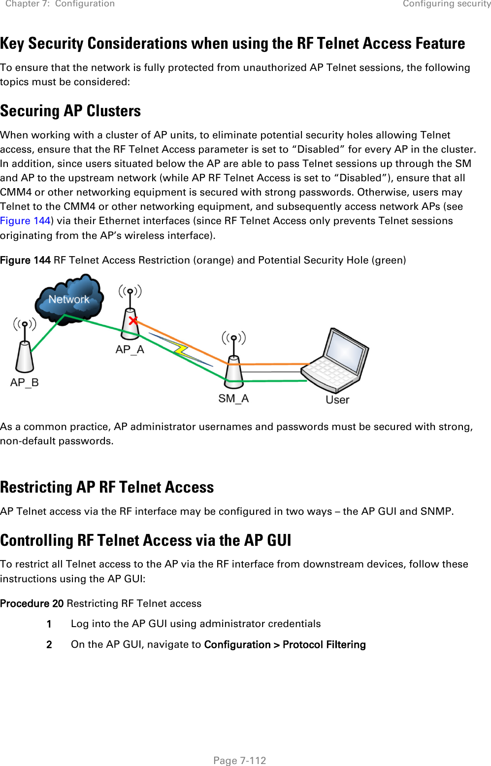 Chapter 7:  Configuration Configuring security   Page 7-112 Key Security Considerations when using the RF Telnet Access Feature To ensure that the network is fully protected from unauthorized AP Telnet sessions, the following topics must be considered: Securing AP Clusters When working with a cluster of AP units, to eliminate potential security holes allowing Telnet access, ensure that the RF Telnet Access parameter is set to “Disabled” for every AP in the cluster. In addition, since users situated below the AP are able to pass Telnet sessions up through the SM and AP to the upstream network (while AP RF Telnet Access is set to “Disabled”), ensure that all CMM4 or other networking equipment is secured with strong passwords. Otherwise, users may Telnet to the CMM4 or other networking equipment, and subsequently access network APs (see Figure 144) via their Ethernet interfaces (since RF Telnet Access only prevents Telnet sessions originating from the AP’s wireless interface). Figure 144 RF Telnet Access Restriction (orange) and Potential Security Hole (green)  As a common practice, AP administrator usernames and passwords must be secured with strong, non-default passwords.   Restricting AP RF Telnet Access AP Telnet access via the RF interface may be configured in two ways – the AP GUI and SNMP. Controlling RF Telnet Access via the AP GUI To restrict all Telnet access to the AP via the RF interface from downstream devices, follow these instructions using the AP GUI: Procedure 20 Restricting RF Telnet access 1 Log into the AP GUI using administrator credentials 2 On the AP GUI, navigate to Configuration &gt; Protocol Filtering 
