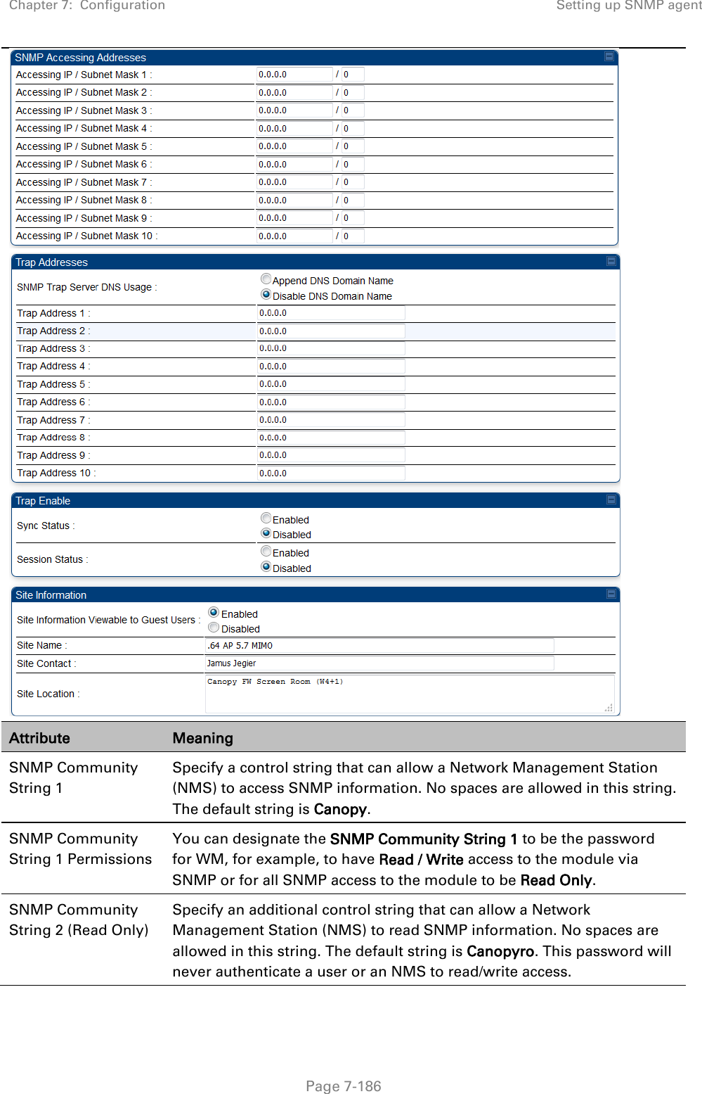 Chapter 7:  Configuration Setting up SNMP agent   Page 7-186   Attribute Meaning SNMP Community String 1 Specify a control string that can allow a Network Management Station (NMS) to access SNMP information. No spaces are allowed in this string. The default string is Canopy.  SNMP Community String 1 Permissions You can designate the SNMP Community String 1 to be the password for WM, for example, to have Read / Write access to the module via SNMP or for all SNMP access to the module to be Read Only. SNMP Community String 2 (Read Only) Specify an additional control string that can allow a Network Management Station (NMS) to read SNMP information. No spaces are allowed in this string. The default string is Canopyro. This password will never authenticate a user or an NMS to read/write access. 