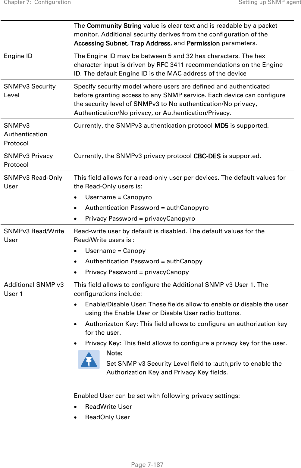 Chapter 7:  Configuration Setting up SNMP agent   Page 7-187 The Community String value is clear text and is readable by a packet monitor. Additional security derives from the configuration of the Accessing Subnet, Trap Address, and Permission parameters. Engine ID The Engine ID may be between 5 and 32 hex characters. The hex character input is driven by RFC 3411 recommendations on the Engine ID. The default Engine ID is the MAC address of the device SNMPv3 Security Level Specify security model where users are defined and authenticated before granting access to any SNMP service. Each device can configure the security level of SNMPv3 to No authentication/No privacy, Authentication/No privacy, or Authentication/Privacy. SNMPv3 Authentication Protocol Currently, the SNMPv3 authentication protocol MD5 is supported. SNMPv3 Privacy Protocol Currently, the SNMPv3 privacy protocol CBC-DES is supported. SNMPv3 Read-Only User This field allows for a read-only user per devices. The default values for the Read-Only users is: • Username = Canopyro • Authentication Password = authCanopyro • Privacy Password = privacyCanopyro SNMPv3 Read/Write User Read-write user by default is disabled. The default values for the Read/Write users is : • Username = Canopy • Authentication Password = authCanopy • Privacy Password = privacyCanopy Additional SNMP v3 User 1 This field allows to configure the Additional SNMP v3 User 1. The configurations include: • Enable/Disable User: These fields allow to enable or disable the user using the Enable User or Disable User radio buttons.  • Authorizaton Key: This field allows to configure an authorization key for the user. • Privacy Key: This field allows to configure a privacy key for the user.  Note: Set SNMP v3 Security Level field to :auth,priv to enable the Authorization Key and Privacy Key fields.  Enabled User can be set with following privacy settings: • ReadWrite User • ReadOnly User 