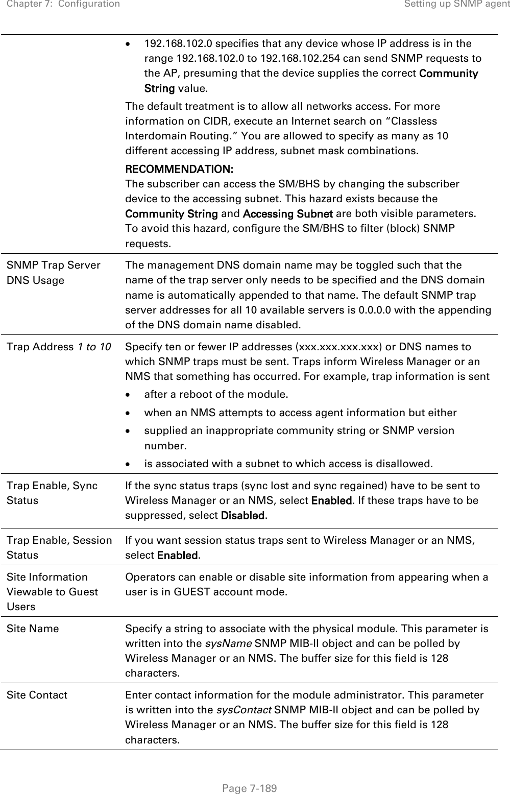 Chapter 7:  Configuration Setting up SNMP agent   Page 7-189 • 192.168.102.0 specifies that any device whose IP address is in the range 192.168.102.0 to 192.168.102.254 can send SNMP requests to the AP, presuming that the device supplies the correct Community String value. The default treatment is to allow all networks access. For more information on CIDR, execute an Internet search on “Classless Interdomain Routing.” You are allowed to specify as many as 10 different accessing IP address, subnet mask combinations. RECOMMENDATION: The subscriber can access the SM/BHS by changing the subscriber device to the accessing subnet. This hazard exists because the Community String and Accessing Subnet are both visible parameters. To avoid this hazard, configure the SM/BHS to filter (block) SNMP requests. SNMP Trap Server DNS Usage The management DNS domain name may be toggled such that the name of the trap server only needs to be specified and the DNS domain name is automatically appended to that name. The default SNMP trap server addresses for all 10 available servers is 0.0.0.0 with the appending of the DNS domain name disabled. Trap Address 1 to 10 Specify ten or fewer IP addresses (xxx.xxx.xxx.xxx) or DNS names to which SNMP traps must be sent. Traps inform Wireless Manager or an NMS that something has occurred. For example, trap information is sent • after a reboot of the module. • when an NMS attempts to access agent information but either • supplied an inappropriate community string or SNMP version number. • is associated with a subnet to which access is disallowed. Trap Enable, Sync Status  If the sync status traps (sync lost and sync regained) have to be sent to Wireless Manager or an NMS, select Enabled. If these traps have to be suppressed, select Disabled. Trap Enable, Session Status If you want session status traps sent to Wireless Manager or an NMS, select Enabled.  Site Information Viewable to Guest Users Operators can enable or disable site information from appearing when a user is in GUEST account mode.  Site Name Specify a string to associate with the physical module. This parameter is written into the sysName SNMP MIB-II object and can be polled by Wireless Manager or an NMS. The buffer size for this field is 128 characters.  Site Contact Enter contact information for the module administrator. This parameter is written into the sysContact SNMP MIB-II object and can be polled by Wireless Manager or an NMS. The buffer size for this field is 128 characters. 