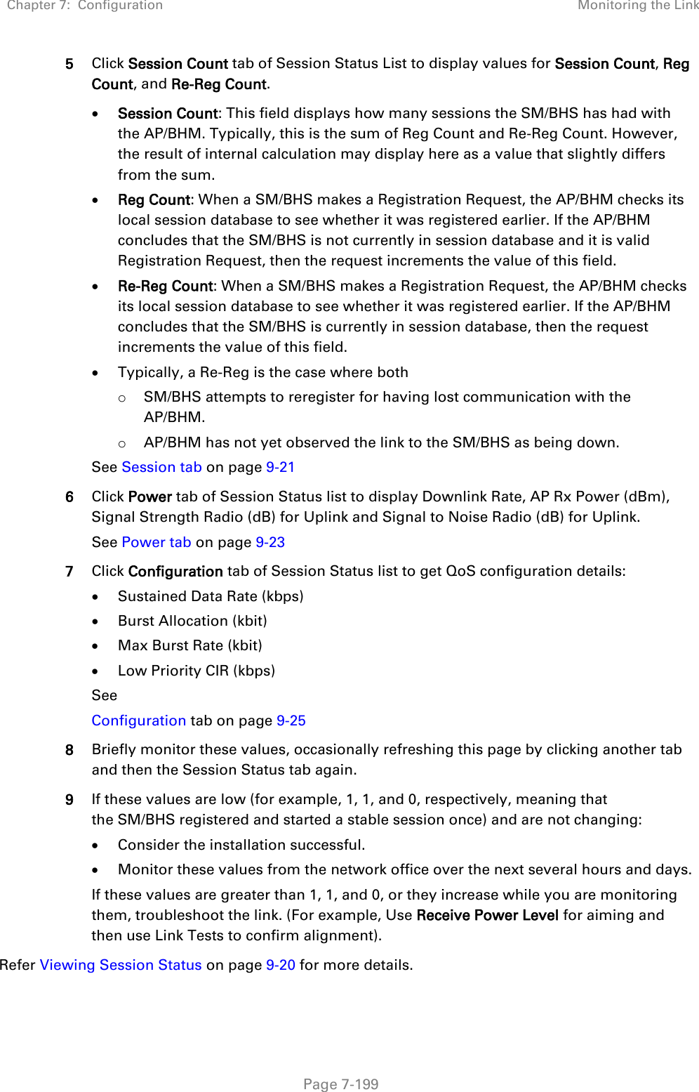 Chapter 7:  Configuration Monitoring the Link   Page 7-199 5 Click Session Count tab of Session Status List to display values for Session Count, Reg Count, and Re-Reg Count.  • Session Count: This field displays how many sessions the SM/BHS has had with the AP/BHM. Typically, this is the sum of Reg Count and Re-Reg Count. However, the result of internal calculation may display here as a value that slightly differs from the sum.  • Reg Count: When a SM/BHS makes a Registration Request, the AP/BHM checks its local session database to see whether it was registered earlier. If the AP/BHM concludes that the SM/BHS is not currently in session database and it is valid Registration Request, then the request increments the value of this field. • Re-Reg Count: When a SM/BHS makes a Registration Request, the AP/BHM checks its local session database to see whether it was registered earlier. If the AP/BHM concludes that the SM/BHS is currently in session database, then the request increments the value of this field. • Typically, a Re-Reg is the case where both o SM/BHS attempts to reregister for having lost communication with the AP/BHM. o AP/BHM has not yet observed the link to the SM/BHS as being down. See Session tab on page 9-21 6 Click Power tab of Session Status list to display Downlink Rate, AP Rx Power (dBm), Signal Strength Radio (dB) for Uplink and Signal to Noise Radio (dB) for Uplink. See Power tab on page 9-23 7 Click Configuration tab of Session Status list to get QoS configuration details: • Sustained Data Rate (kbps) • Burst Allocation (kbit) • Max Burst Rate (kbit) • Low Priority CIR (kbps) See  Configuration tab on page 9-25 8 Briefly monitor these values, occasionally refreshing this page by clicking another tab and then the Session Status tab again. 9 If these values are low (for example, 1, 1, and 0, respectively, meaning that the SM/BHS registered and started a stable session once) and are not changing: • Consider the installation successful. • Monitor these values from the network office over the next several hours and days. If these values are greater than 1, 1, and 0, or they increase while you are monitoring them, troubleshoot the link. (For example, Use Receive Power Level for aiming and then use Link Tests to confirm alignment). Refer Viewing Session Status on page 9-20 for more details. 