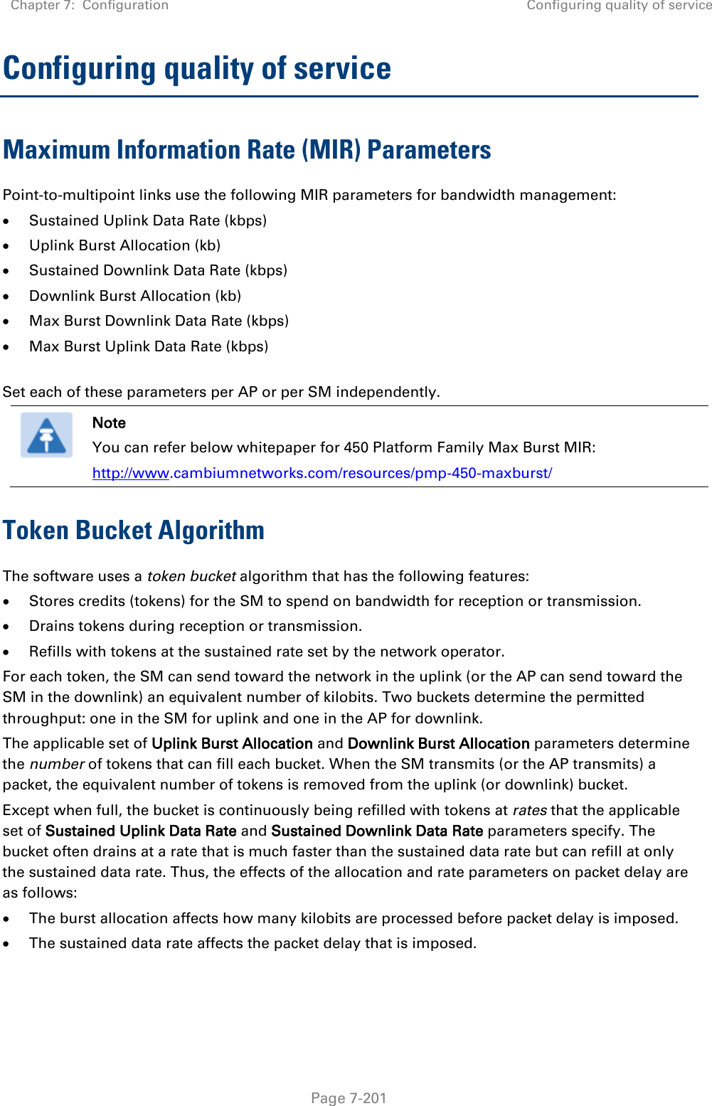 Chapter 7:  Configuration Configuring quality of service   Page 7-201 Configuring quality of service Maximum Information Rate (MIR) Parameters Point-to-multipoint links use the following MIR parameters for bandwidth management: • Sustained Uplink Data Rate (kbps) • Uplink Burst Allocation (kb) • Sustained Downlink Data Rate (kbps) • Downlink Burst Allocation (kb) • Max Burst Downlink Data Rate (kbps) • Max Burst Uplink Data Rate (kbps)  Set each of these parameters per AP or per SM independently.  Note You can refer below whitepaper for 450 Platform Family Max Burst MIR:  http://www.cambiumnetworks.com/resources/pmp-450-maxburst/ Token Bucket Algorithm The software uses a token bucket algorithm that has the following features: • Stores credits (tokens) for the SM to spend on bandwidth for reception or transmission. • Drains tokens during reception or transmission. • Refills with tokens at the sustained rate set by the network operator. For each token, the SM can send toward the network in the uplink (or the AP can send toward the SM in the downlink) an equivalent number of kilobits. Two buckets determine the permitted throughput: one in the SM for uplink and one in the AP for downlink.  The applicable set of Uplink Burst Allocation and Downlink Burst Allocation parameters determine the number of tokens that can fill each bucket. When the SM transmits (or the AP transmits) a packet, the equivalent number of tokens is removed from the uplink (or downlink) bucket.  Except when full, the bucket is continuously being refilled with tokens at rates that the applicable set of Sustained Uplink Data Rate and Sustained Downlink Data Rate parameters specify. The bucket often drains at a rate that is much faster than the sustained data rate but can refill at only the sustained data rate. Thus, the effects of the allocation and rate parameters on packet delay are as follows: • The burst allocation affects how many kilobits are processed before packet delay is imposed. • The sustained data rate affects the packet delay that is imposed.   