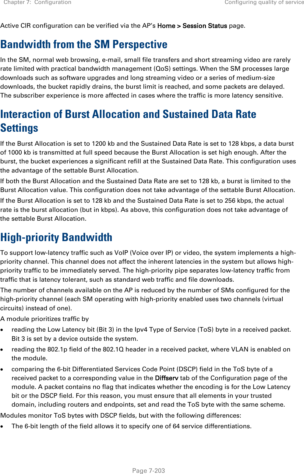 Chapter 7:  Configuration Configuring quality of service   Page 7-203 Active CIR configuration can be verified via the AP’s Home &gt; Session Status page. Bandwidth from the SM Perspective In the SM, normal web browsing, e-mail, small file transfers and short streaming video are rarely rate limited with practical bandwidth management (QoS) settings. When the SM processes large downloads such as software upgrades and long streaming video or a series of medium-size downloads, the bucket rapidly drains, the burst limit is reached, and some packets are delayed. The subscriber experience is more affected in cases where the traffic is more latency sensitive. Interaction of Burst Allocation and Sustained Data Rate Settings If the Burst Allocation is set to 1200 kb and the Sustained Data Rate is set to 128 kbps, a data burst of 1000 kb is transmitted at full speed because the Burst Allocation is set high enough. After the burst, the bucket experiences a significant refill at the Sustained Data Rate. This configuration uses the advantage of the settable Burst Allocation. If both the Burst Allocation and the Sustained Data Rate are set to 128 kb, a burst is limited to the Burst Allocation value. This configuration does not take advantage of the settable Burst Allocation. If the Burst Allocation is set to 128 kb and the Sustained Data Rate is set to 256 kbps, the actual rate is the burst allocation (but in kbps). As above, this configuration does not take advantage of the settable Burst Allocation. High-priority Bandwidth To support low-latency traffic such as VoIP (Voice over IP) or video, the system implements a high-priority channel. This channel does not affect the inherent latencies in the system but allows high-priority traffic to be immediately served. The high-priority pipe separates low-latency traffic from traffic that is latency tolerant, such as standard web traffic and file downloads.  The number of channels available on the AP is reduced by the number of SMs configured for the high-priority channel (each SM operating with high-priority enabled uses two channels (virtual circuits) instead of one). A module prioritizes traffic by  • reading the Low Latency bit (Bit 3) in the Ipv4 Type of Service (ToS) byte in a received packet. Bit 3 is set by a device outside the system. • reading the 802.1p field of the 802.1Q header in a received packet, where VLAN is enabled on the module. • comparing the 6-bit Differentiated Services Code Point (DSCP) field in the ToS byte of a received packet to a corresponding value in the Diffserv tab of the Configuration page of the module. A packet contains no flag that indicates whether the encoding is for the Low Latency bit or the DSCP field. For this reason, you must ensure that all elements in your trusted domain, including routers and endpoints, set and read the ToS byte with the same scheme. Modules monitor ToS bytes with DSCP fields, but with the following differences: • The 6-bit length of the field allows it to specify one of 64 service differentiations. 