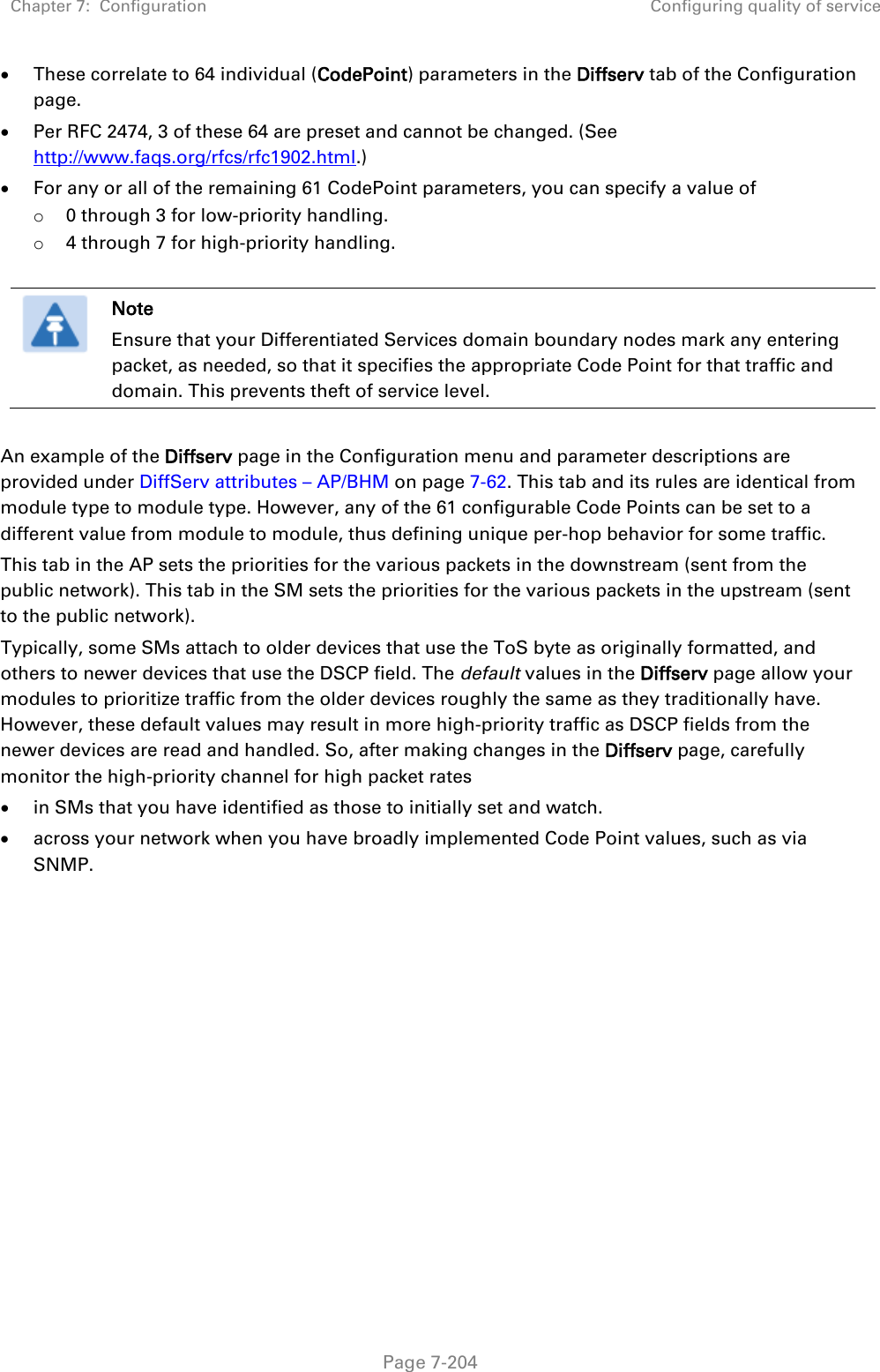 Chapter 7:  Configuration Configuring quality of service   Page 7-204 • These correlate to 64 individual (CodePoint) parameters in the Diffserv tab of the Configuration page. • Per RFC 2474, 3 of these 64 are preset and cannot be changed. (See http://www.faqs.org/rfcs/rfc1902.html.) • For any or all of the remaining 61 CodePoint parameters, you can specify a value of  o 0 through 3 for low-priority handling. o 4 through 7 for high-priority handling.   Note Ensure that your Differentiated Services domain boundary nodes mark any entering packet, as needed, so that it specifies the appropriate Code Point for that traffic and domain. This prevents theft of service level.  An example of the Diffserv page in the Configuration menu and parameter descriptions are provided under DiffServ attributes – AP/BHM on page 7-62. This tab and its rules are identical from module type to module type. However, any of the 61 configurable Code Points can be set to a different value from module to module, thus defining unique per-hop behavior for some traffic. This tab in the AP sets the priorities for the various packets in the downstream (sent from the public network). This tab in the SM sets the priorities for the various packets in the upstream (sent to the public network).  Typically, some SMs attach to older devices that use the ToS byte as originally formatted, and others to newer devices that use the DSCP field. The default values in the Diffserv page allow your modules to prioritize traffic from the older devices roughly the same as they traditionally have. However, these default values may result in more high-priority traffic as DSCP fields from the newer devices are read and handled. So, after making changes in the Diffserv page, carefully monitor the high-priority channel for high packet rates  • in SMs that you have identified as those to initially set and watch. • across your network when you have broadly implemented Code Point values, such as via SNMP.     