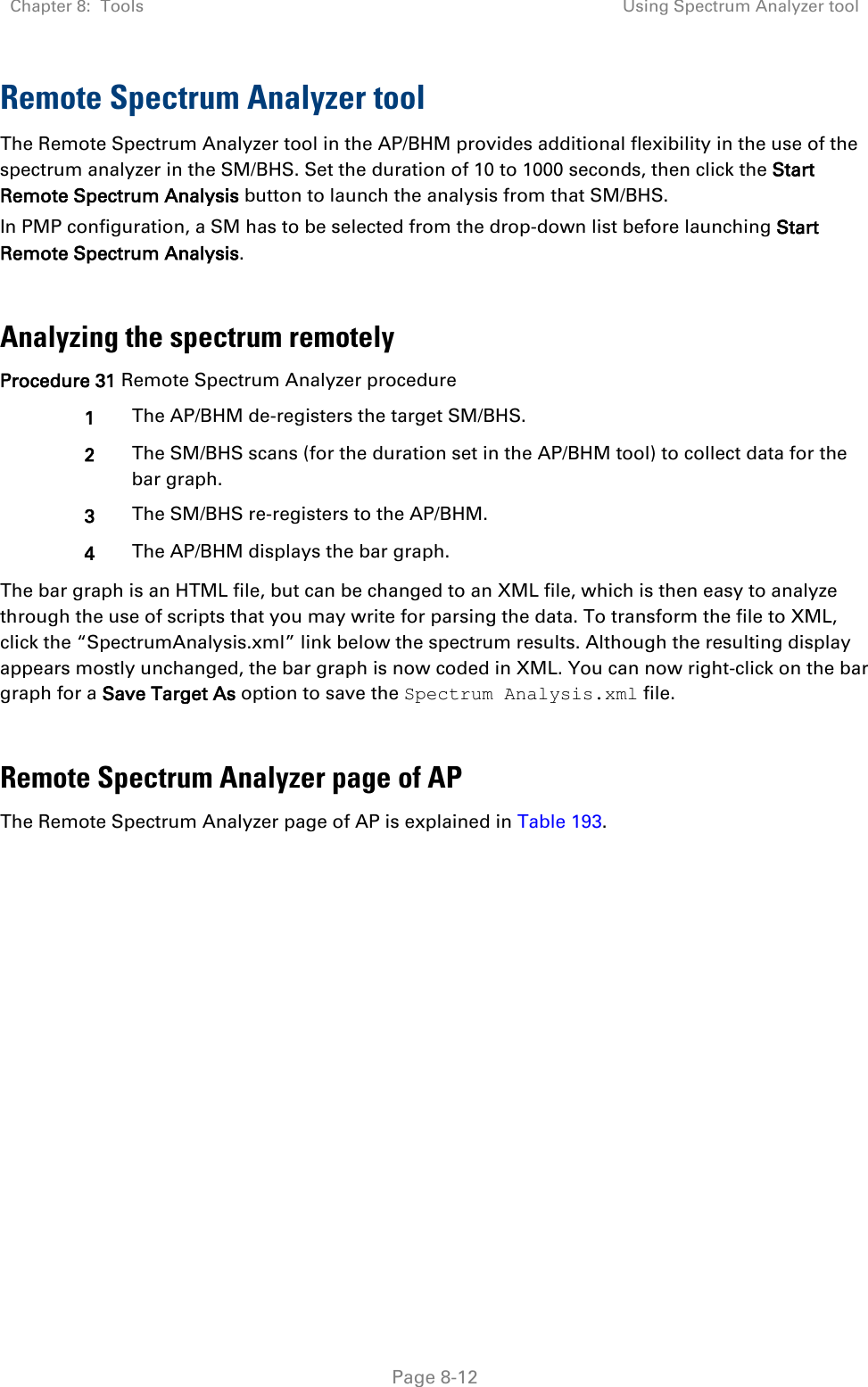Chapter 8:  Tools Using Spectrum Analyzer tool   Page 8-12 Remote Spectrum Analyzer tool  The Remote Spectrum Analyzer tool in the AP/BHM provides additional flexibility in the use of the spectrum analyzer in the SM/BHS. Set the duration of 10 to 1000 seconds, then click the Start Remote Spectrum Analysis button to launch the analysis from that SM/BHS.  In PMP configuration, a SM has to be selected from the drop-down list before launching Start Remote Spectrum Analysis.  Analyzing the spectrum remotely Procedure 31 Remote Spectrum Analyzer procedure 1 The AP/BHM de-registers the target SM/BHS. 2 The SM/BHS scans (for the duration set in the AP/BHM tool) to collect data for the bar graph. 3 The SM/BHS re-registers to the AP/BHM. 4 The AP/BHM displays the bar graph. The bar graph is an HTML file, but can be changed to an XML file, which is then easy to analyze through the use of scripts that you may write for parsing the data. To transform the file to XML, click the “SpectrumAnalysis.xml” link below the spectrum results. Although the resulting display appears mostly unchanged, the bar graph is now coded in XML. You can now right-click on the bar graph for a Save Target As option to save the Spectrum Analysis.xml file.  Remote Spectrum Analyzer page of AP The Remote Spectrum Analyzer page of AP is explained in Table 193. 