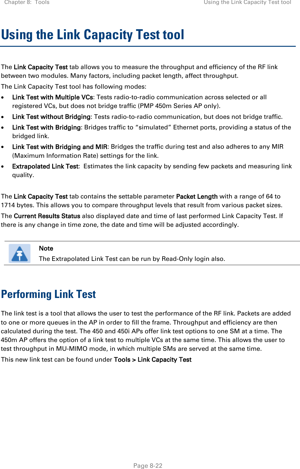 Chapter 8:  Tools Using the Link Capacity Test tool   Page 8-22 Using the Link Capacity Test tool The Link Capacity Test tab allows you to measure the throughput and efficiency of the RF link between two modules. Many factors, including packet length, affect throughput.  The Link Capacity Test tool has following modes: • Link Test with Multiple VCs: Tests radio-to-radio communication across selected or all registered VCs, but does not bridge traffic (PMP 450m Series AP only). • Link Test without Bridging: Tests radio-to-radio communication, but does not bridge traffic. • Link Test with Bridging: Bridges traffic to “simulated” Ethernet ports, providing a status of the bridged link. • Link Test with Bridging and MIR: Bridges the traffic during test and also adheres to any MIR (Maximum Information Rate) settings for the link. • Extrapolated Link Test:  Estimates the link capacity by sending few packets and measuring link quality.  The Link Capacity Test tab contains the settable parameter Packet Length with a range of 64 to 1714 bytes. This allows you to compare throughput levels that result from various packet sizes. The Current Results Status also displayed date and time of last performed Link Capacity Test. If there is any change in time zone, the date and time will be adjusted accordingly.   Note The Extrapolated Link Test can be run by Read-Only login also.  Performing Link Test The link test is a tool that allows the user to test the performance of the RF link. Packets are added to one or more queues in the AP in order to fill the frame. Throughput and efficiency are then calculated during the test. The 450 and 450i APs offer link test options to one SM at a time. The 450m AP offers the option of a link test to multiple VCs at the same time. This allows the user to test throughput in MU-MIMO mode, in which multiple SMs are served at the same time. This new link test can be found under Tools &gt; Link Capacity Test 