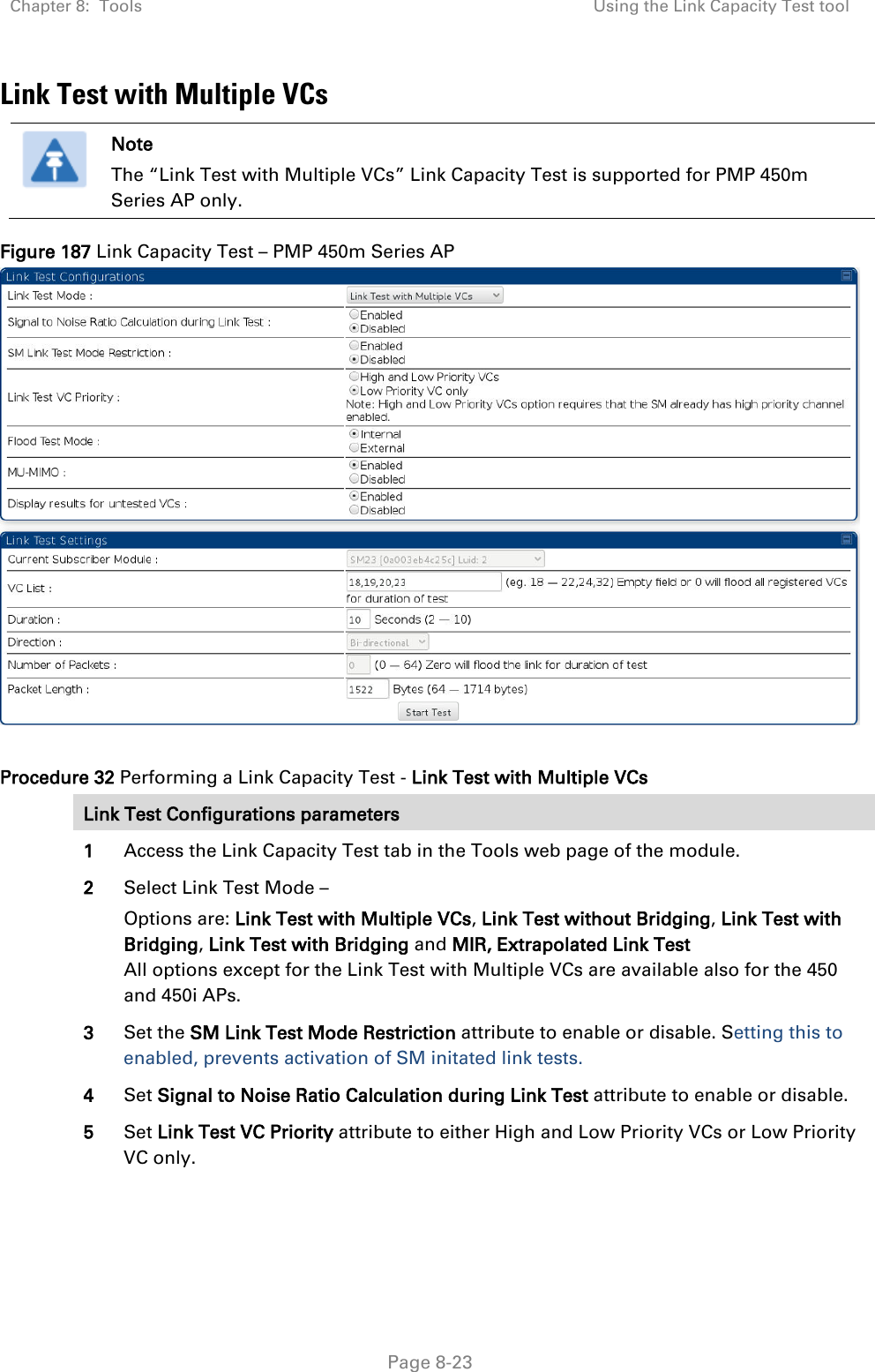 Chapter 8:  Tools Using the Link Capacity Test tool   Page 8-23 Link Test with Multiple VCs  Note The “Link Test with Multiple VCs” Link Capacity Test is supported for PMP 450m Series AP only. Figure 187 Link Capacity Test – PMP 450m Series AP   Procedure 32 Performing a Link Capacity Test - Link Test with Multiple VCs Link Test Configurations parameters 1 Access the Link Capacity Test tab in the Tools web page of the module. 2 Select Link Test Mode – Options are: Link Test with Multiple VCs, Link Test without Bridging, Link Test with Bridging, Link Test with Bridging and MIR, Extrapolated Link Test All options except for the Link Test with Multiple VCs are available also for the 450 and 450i APs. 3 Set the SM Link Test Mode Restriction attribute to enable or disable. Setting this to enabled, prevents activation of SM initated link tests. 4 Set Signal to Noise Ratio Calculation during Link Test attribute to enable or disable. 5 Set Link Test VC Priority attribute to either High and Low Priority VCs or Low Priority VC only. 