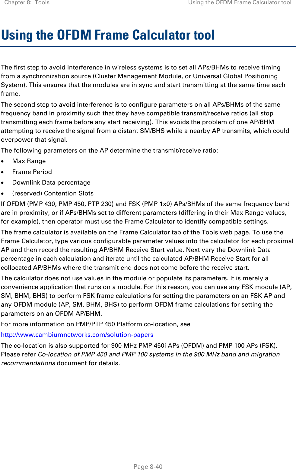 Chapter 8:  Tools Using the OFDM Frame Calculator tool   Page 8-40 Using the OFDM Frame Calculator tool The first step to avoid interference in wireless systems is to set all APs/BHMs to receive timing from a synchronization source (Cluster Management Module, or Universal Global Positioning System). This ensures that the modules are in sync and start transmitting at the same time each frame. The second step to avoid interference is to configure parameters on all APs/BHMs of the same frequency band in proximity such that they have compatible transmit/receive ratios (all stop transmitting each frame before any start receiving). This avoids the problem of one AP/BHM attempting to receive the signal from a distant SM/BHS while a nearby AP transmits, which could overpower that signal. The following parameters on the AP determine the transmit/receive ratio: • Max Range • Frame Period • Downlink Data percentage • (reserved) Contention Slots If OFDM (PMP 430, PMP 450, PTP 230) and FSK (PMP 1x0) APs/BHMs of the same frequency band are in proximity, or if APs/BHMs set to different parameters (differing in their Max Range values, for example), then operator must use the Frame Calculator to identify compatible settings. The frame calculator is available on the Frame Calculator tab of the Tools web page. To use the Frame Calculator, type various configurable parameter values into the calculator for each proximal AP and then record the resulting AP/BHM Receive Start value. Next vary the Downlink Data percentage in each calculation and iterate until the calculated AP/BHM Receive Start for all collocated AP/BHMs where the transmit end does not come before the receive start. The calculator does not use values in the module or populate its parameters. It is merely a convenience application that runs on a module. For this reason, you can use any FSK module (AP, SM, BHM, BHS) to perform FSK frame calculations for setting the parameters on an FSK AP and any OFDM module (AP, SM, BHM, BHS) to perform OFDM frame calculations for setting the parameters on an OFDM AP/BHM. For more information on PMP/PTP 450 Platform co-location, see  http://www.cambiumnetworks.com/solution-papers  The co-location is also supported for 900 MHz PMP 450i APs (OFDM) and PMP 100 APs (FSK). Please refer Co-location of PMP 450 and PMP 100 systems in the 900 MHz band and migration recommendations document for details.  