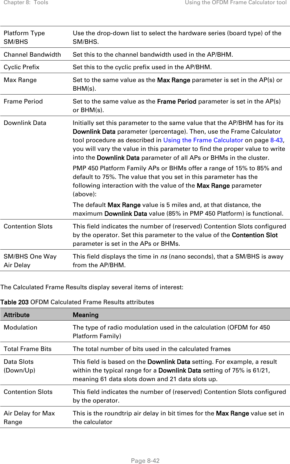 Chapter 8:  Tools Using the OFDM Frame Calculator tool   Page 8-42 Platform Type SM/BHS Use the drop-down list to select the hardware series (board type) of the SM/BHS. Channel Bandwidth Set this to the channel bandwidth used in the AP/BHM. Cyclic Prefix Set this to the cyclic prefix used in the AP/BHM. Max Range Set to the same value as the Max Range parameter is set in the AP(s) or BHM(s). Frame Period Set to the same value as the Frame Period parameter is set in the AP(s) or BHM(s). Downlink Data Initially set this parameter to the same value that the AP/BHM has for its Downlink Data parameter (percentage). Then, use the Frame Calculator tool procedure as described in Using the Frame Calculator on page 8-43, you will vary the value in this parameter to find the proper value to write into the Downlink Data parameter of all APs or BHMs in the cluster.  PMP 450 Platform Family APs or BHMs offer a range of 15% to 85% and default to 75%. The value that you set in this parameter has the following interaction with the value of the Max Range parameter (above): The default Max Range value is 5 miles and, at that distance, the maximum Downlink Data value (85% in PMP 450 Platform) is functional. Contention Slots This field indicates the number of (reserved) Contention Slots configured by the operator. Set this parameter to the value of the Contention Slot parameter is set in the APs or BHMs. SM/BHS One Way Air Delay This field displays the time in ns (nano seconds), that a SM/BHS is away from the AP/BHM.  The Calculated Frame Results display several items of interest: Table 203 OFDM Calculated Frame Results attributes Attribute Meaning Modulation  The type of radio modulation used in the calculation (OFDM for 450 Platform Family) Total Frame Bits The total number of bits used in the calculated frames Data Slots (Down/Up) This field is based on the Downlink Data setting. For example, a result within the typical range for a Downlink Data setting of 75% is 61/21, meaning 61 data slots down and 21 data slots up. Contention Slots This field indicates the number of (reserved) Contention Slots configured by the operator. Air Delay for Max Range This is the roundtrip air delay in bit times for the Max Range value set in the calculator 