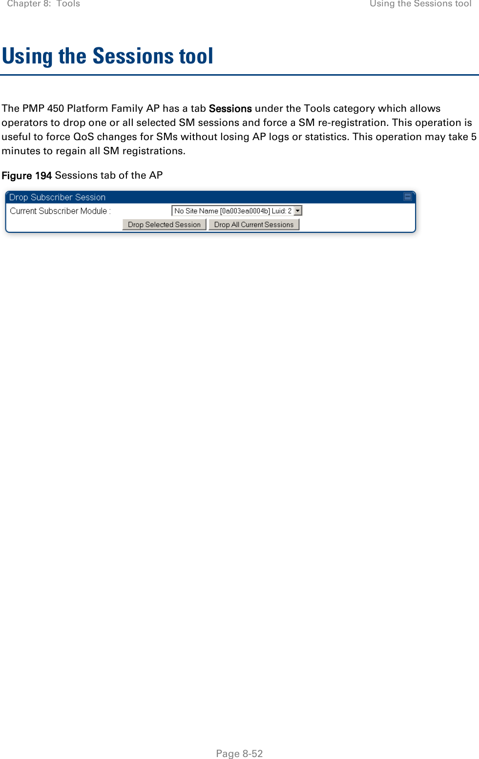 Chapter 8:  Tools  Using the Sessions tool   Page 8-52 Using the Sessions tool The PMP 450 Platform Family AP has a tab Sessions under the Tools category which allows operators to drop one or all selected SM sessions and force a SM re-registration. This operation is useful to force QoS changes for SMs without losing AP logs or statistics. This operation may take 5 minutes to regain all SM registrations. Figure 194 Sessions tab of the AP  