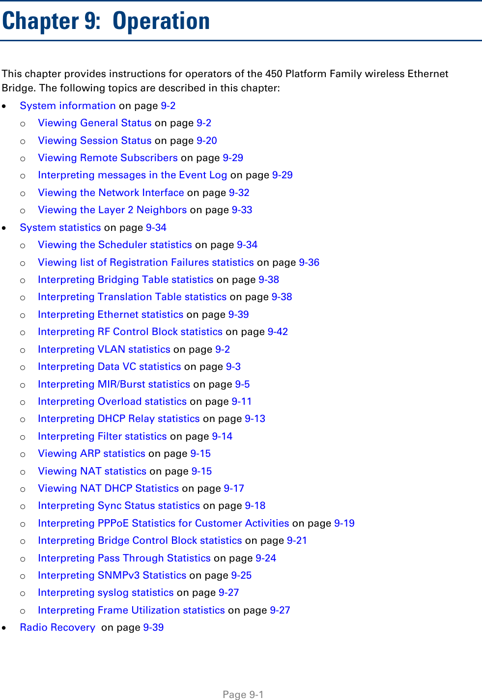     Page 9-1   Chapter 9:  Operation This chapter provides instructions for operators of the 450 Platform Family wireless Ethernet Bridge. The following topics are described in this chapter: • System information on page 9-2 o Viewing General Status on page 9-2 o Viewing Session Status on page 9-20 o Viewing Remote Subscribers on page 9-29 o Interpreting messages in the Event Log on page 9-29 o Viewing the Network Interface on page 9-32 o Viewing the Layer 2 Neighbors on page 9-33 • System statistics on page 9-34 o Viewing the Scheduler statistics on page 9-34 o Viewing list of Registration Failures statistics on page 9-36 o Interpreting Bridging Table statistics on page 9-38 o Interpreting Translation Table statistics on page 9-38 o Interpreting Ethernet statistics on page 9-39 o Interpreting RF Control Block statistics on page 9-42 o Interpreting VLAN statistics on page 9-2 o Interpreting Data VC statistics on page 9-3 o Interpreting MIR/Burst statistics on page 9-5 o Interpreting Overload statistics on page 9-11 o Interpreting DHCP Relay statistics on page 9-13 o Interpreting Filter statistics on page 9-14 o Viewing ARP statistics on page 9-15 o Viewing NAT statistics on page 9-15 o Viewing NAT DHCP Statistics on page 9-17 o Interpreting Sync Status statistics on page 9-18 o Interpreting PPPoE Statistics for Customer Activities on page 9-19 o Interpreting Bridge Control Block statistics on page 9-21 o Interpreting Pass Through Statistics on page 9-24 o Interpreting SNMPv3 Statistics on page 9-25 o Interpreting syslog statistics on page 9-27 o Interpreting Frame Utilization statistics on page 9-27 • Radio Recovery  on page 9-39 