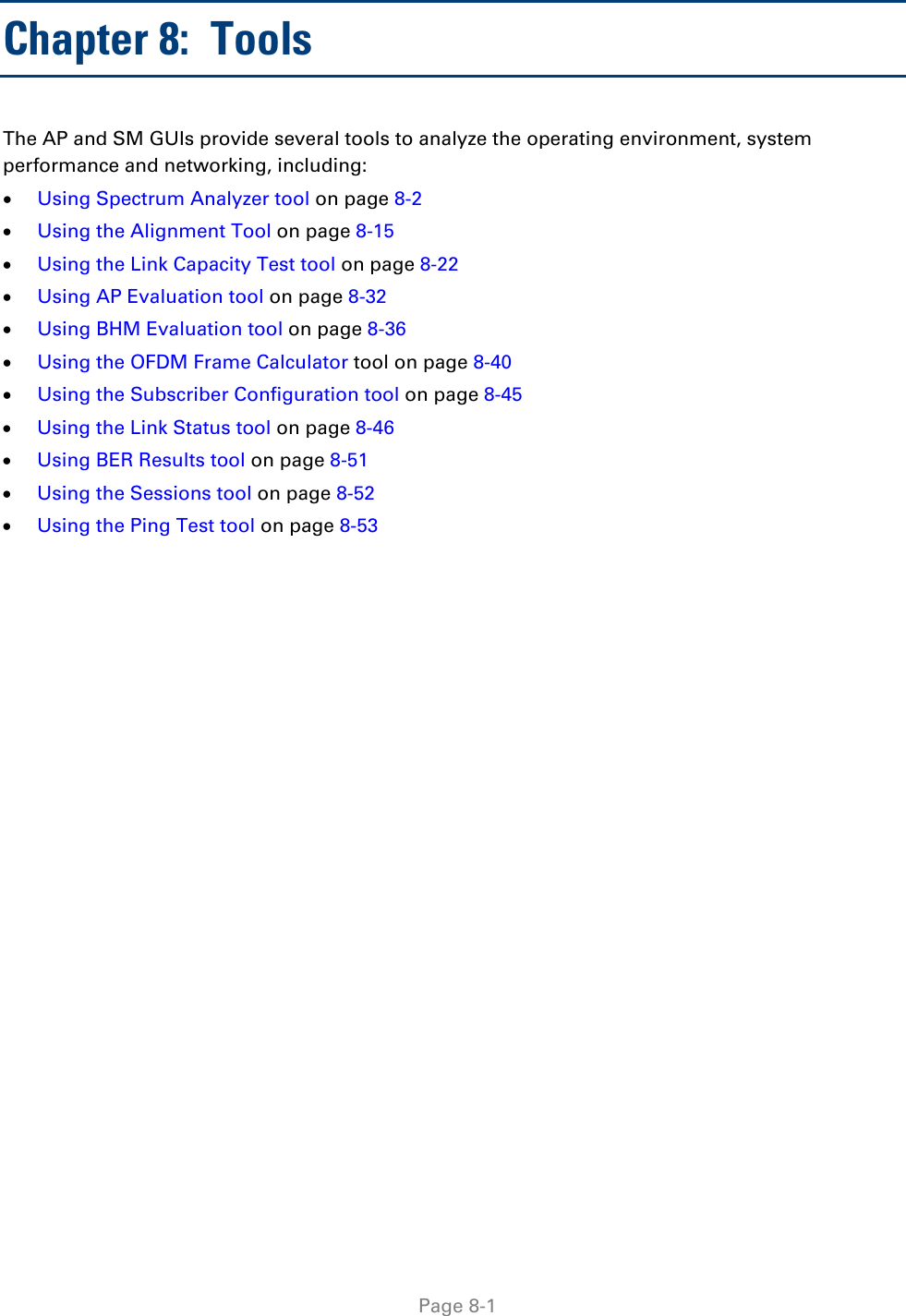     Page 8-1   Chapter 8:  Tools The AP and SM GUIs provide several tools to analyze the operating environment, system performance and networking, including: • Using Spectrum Analyzer tool on page 8-2 • Using the Alignment Tool on page 8-15 • Using the Link Capacity Test tool on page 8-22 • Using AP Evaluation tool on page 8-32 • Using BHM Evaluation tool on page 8-36 • Using the OFDM Frame Calculator tool on page 8-40 • Using the Subscriber Configuration tool on page 8-45 • Using the Link Status tool on page 8-46 • Using BER Results tool on page 8-51 • Using the Sessions tool on page 8-52 • Using the Ping Test tool on page 8-53  