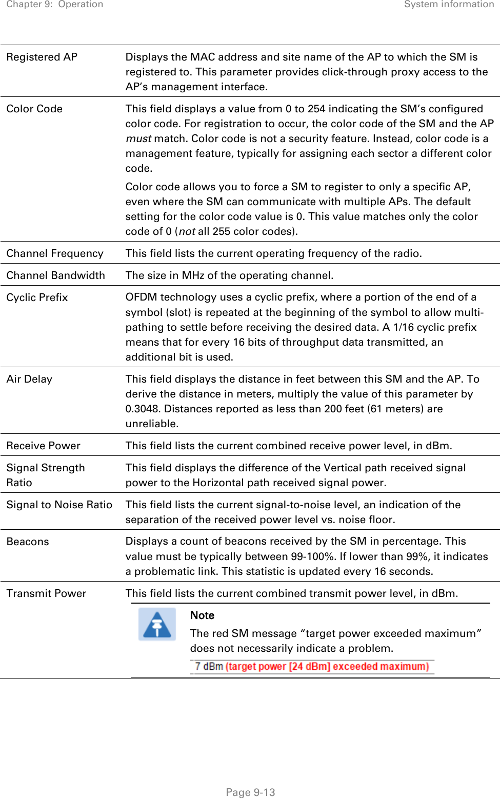 Chapter 9:  Operation System information   Page 9-13 Registered AP Displays the MAC address and site name of the AP to which the SM is registered to. This parameter provides click-through proxy access to the AP’s management interface. Color Code This field displays a value from 0 to 254 indicating the SM’s configured color code. For registration to occur, the color code of the SM and the AP must match. Color code is not a security feature. Instead, color code is a management feature, typically for assigning each sector a different color code.  Color code allows you to force a SM to register to only a specific AP, even where the SM can communicate with multiple APs. The default setting for the color code value is 0. This value matches only the color code of 0 (not all 255 color codes). Channel Frequency This field lists the current operating frequency of the radio. Channel Bandwidth The size in MHz of the operating channel. Cyclic Prefix OFDM technology uses a cyclic prefix, where a portion of the end of a symbol (slot) is repeated at the beginning of the symbol to allow multi-pathing to settle before receiving the desired data. A 1/16 cyclic prefix means that for every 16 bits of throughput data transmitted, an additional bit is used. Air Delay This field displays the distance in feet between this SM and the AP. To derive the distance in meters, multiply the value of this parameter by 0.3048. Distances reported as less than 200 feet (61 meters) are unreliable. Receive Power This field lists the current combined receive power level, in dBm. Signal Strength Ratio This field displays the difference of the Vertical path received signal power to the Horizontal path received signal power. Signal to Noise Ratio This field lists the current signal-to-noise level, an indication of the separation of the received power level vs. noise floor. Beacons Displays a count of beacons received by the SM in percentage. This value must be typically between 99-100%. If lower than 99%, it indicates a problematic link. This statistic is updated every 16 seconds. Transmit Power This field lists the current combined transmit power level, in dBm.  Note The red SM message “target power exceeded maximum” does not necessarily indicate a problem.    