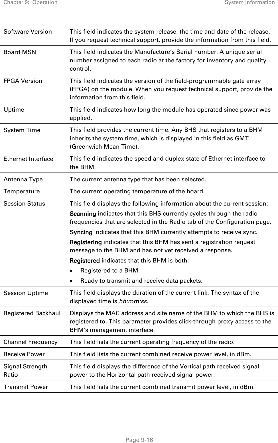 Chapter 9:  Operation System information   Page 9-16 Software Version This field indicates the system release, the time and date of the release. If you request technical support, provide the information from this field. Board MSN This field indicates the Manufacture’s Serial number. A unique serial number assigned to each radio at the factory for inventory and quality control. FPGA Version This field indicates the version of the field-programmable gate array (FPGA) on the module. When you request technical support, provide the information from this field. Uptime  This field indicates how long the module has operated since power was applied. System Time This field provides the current time. Any BHS that registers to a BHM inherits the system time, which is displayed in this field as GMT (Greenwich Mean Time). Ethernet Interface This field indicates the speed and duplex state of Ethernet interface to the BHM.  Antenna Type The current antenna type that has been selected.  Temperature  The current operating temperature of the board. Session Status  This field displays the following information about the current session: Scanning indicates that this BHS currently cycles through the radio frequencies that are selected in the Radio tab of the Configuration page. Syncing indicates that this BHM currently attempts to receive sync.  Registering indicates that this BHM has sent a registration request message to the BHM and has not yet received a response. Registered indicates that this BHM is both: • Registered to a BHM. • Ready to transmit and receive data packets. Session Uptime This field displays the duration of the current link. The syntax of the displayed time is hh:mm:ss. Registered Backhaul  Displays the MAC address and site name of the BHM to which the BHS is registered to. This parameter provides click-through proxy access to the BHM’s management interface. Channel Frequency This field lists the current operating frequency of the radio. Receive Power This field lists the current combined receive power level, in dBm. Signal Strength Ratio This field displays the difference of the Vertical path received signal power to the Horizontal path received signal power. Transmit Power This field lists the current combined transmit power level, in dBm. 