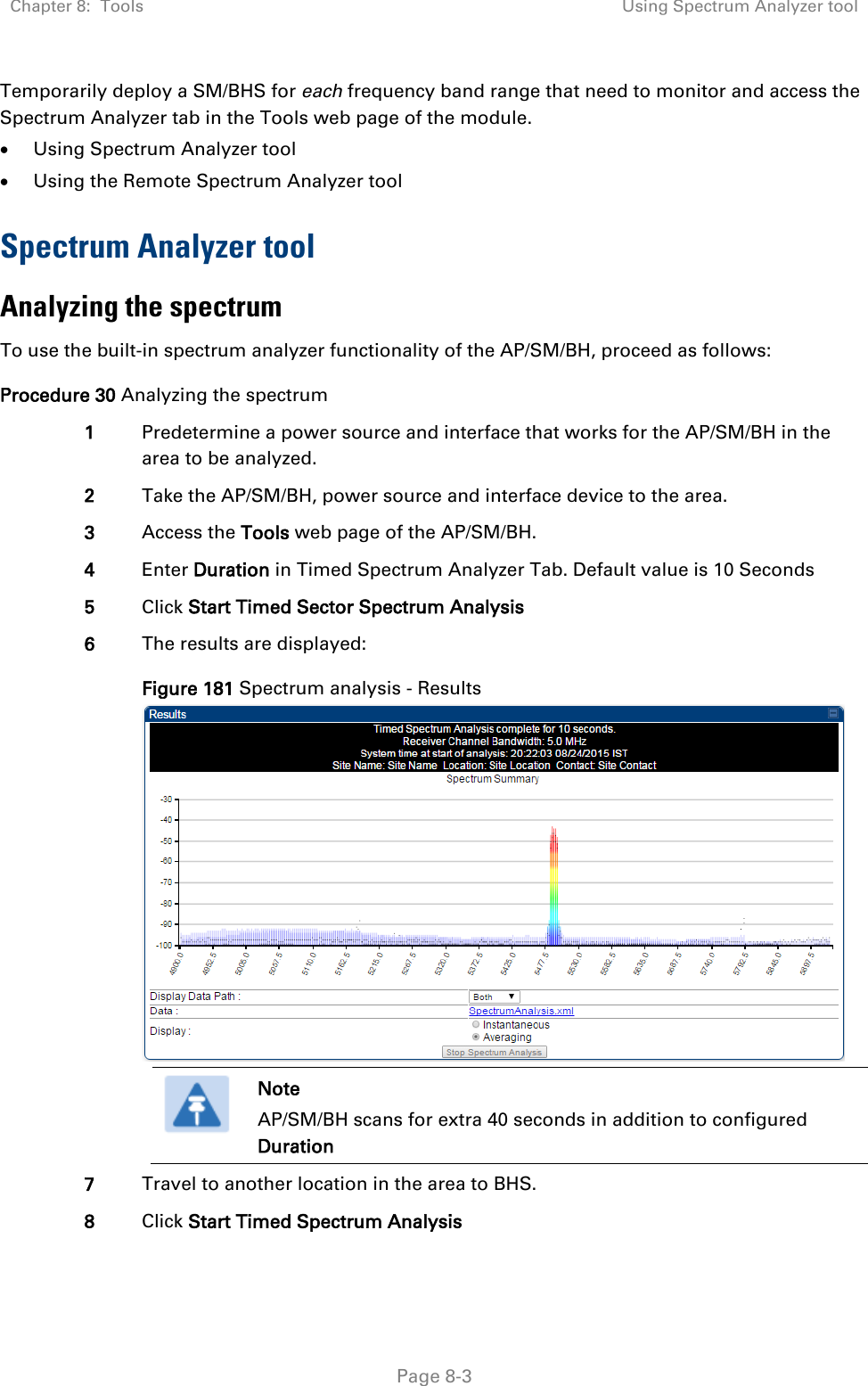 Chapter 8:  Tools Using Spectrum Analyzer tool   Page 8-3 Temporarily deploy a SM/BHS for each frequency band range that need to monitor and access the Spectrum Analyzer tab in the Tools web page of the module.  • Using Spectrum Analyzer tool • Using the Remote Spectrum Analyzer tool Spectrum Analyzer tool Analyzing the spectrum To use the built-in spectrum analyzer functionality of the AP/SM/BH, proceed as follows: Procedure 30 Analyzing the spectrum 1 Predetermine a power source and interface that works for the AP/SM/BH in the area to be analyzed. 2 Take the AP/SM/BH, power source and interface device to the area. 3 Access the Tools web page of the AP/SM/BH. 4 Enter Duration in Timed Spectrum Analyzer Tab. Default value is 10 Seconds 5 Click Start Timed Sector Spectrum Analysis 6 The results are displayed: Figure 181 Spectrum analysis - Results   Note AP/SM/BH scans for extra 40 seconds in addition to configured Duration  7 Travel to another location in the area to BHS. 8 Click Start Timed Spectrum Analysis 