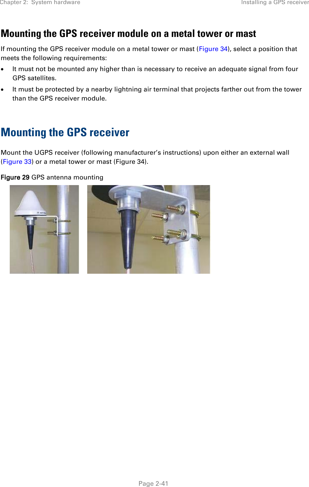 Chapter 2:  System hardware Installing a GPS receiver   Page 2-41 Mounting the GPS receiver module on a metal tower or mast If mounting the GPS receiver module on a metal tower or mast (Figure 34), select a position that meets the following requirements:  It must not be mounted any higher than is necessary to receive an adequate signal from four GPS satellites.  It must be protected by a nearby lightning air terminal that projects farther out from the tower than the GPS receiver module.  Mounting the GPS receiver Mount the UGPS receiver (following manufacturer’s instructions) upon either an external wall (Figure 33) or a metal tower or mast (Figure 34). Figure 29 GPS antenna mounting     