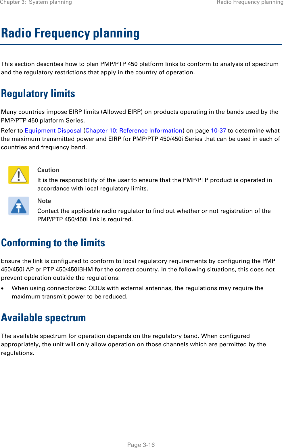 Chapter 3:  System planning Radio Frequency planning   Page 3-16 Radio Frequency planning This section describes how to plan PMP/PTP 450 platform links to conform to analysis of spectrum and the regulatory restrictions that apply in the country of operation. Regulatory limits Many countries impose EIRP limits (Allowed EIRP) on products operating in the bands used by the PMP/PTP 450 platform Series.  Refer to Equipment Disposal (Chapter 10: Reference Information) on page 10-37 to determine what the maximum transmitted power and EIRP for PMP/PTP 450/450i Series that can be used in each of countries and frequency band.   Caution It is the responsibility of the user to ensure that the PMP/PTP product is operated in accordance with local regulatory limits.  Note Contact the applicable radio regulator to find out whether or not registration of the PMP/PTP 450/450i link is required. Conforming to the limits Ensure the link is configured to conform to local regulatory requirements by configuring the PMP 450/450i AP or PTP 450/450iBHM for the correct country. In the following situations, this does not prevent operation outside the regulations:  When using connectorized ODUs with external antennas, the regulations may require the maximum transmit power to be reduced. Available spectrum The available spectrum for operation depends on the regulatory band. When configured appropriately, the unit will only allow operation on those channels which are permitted by the regulations.     