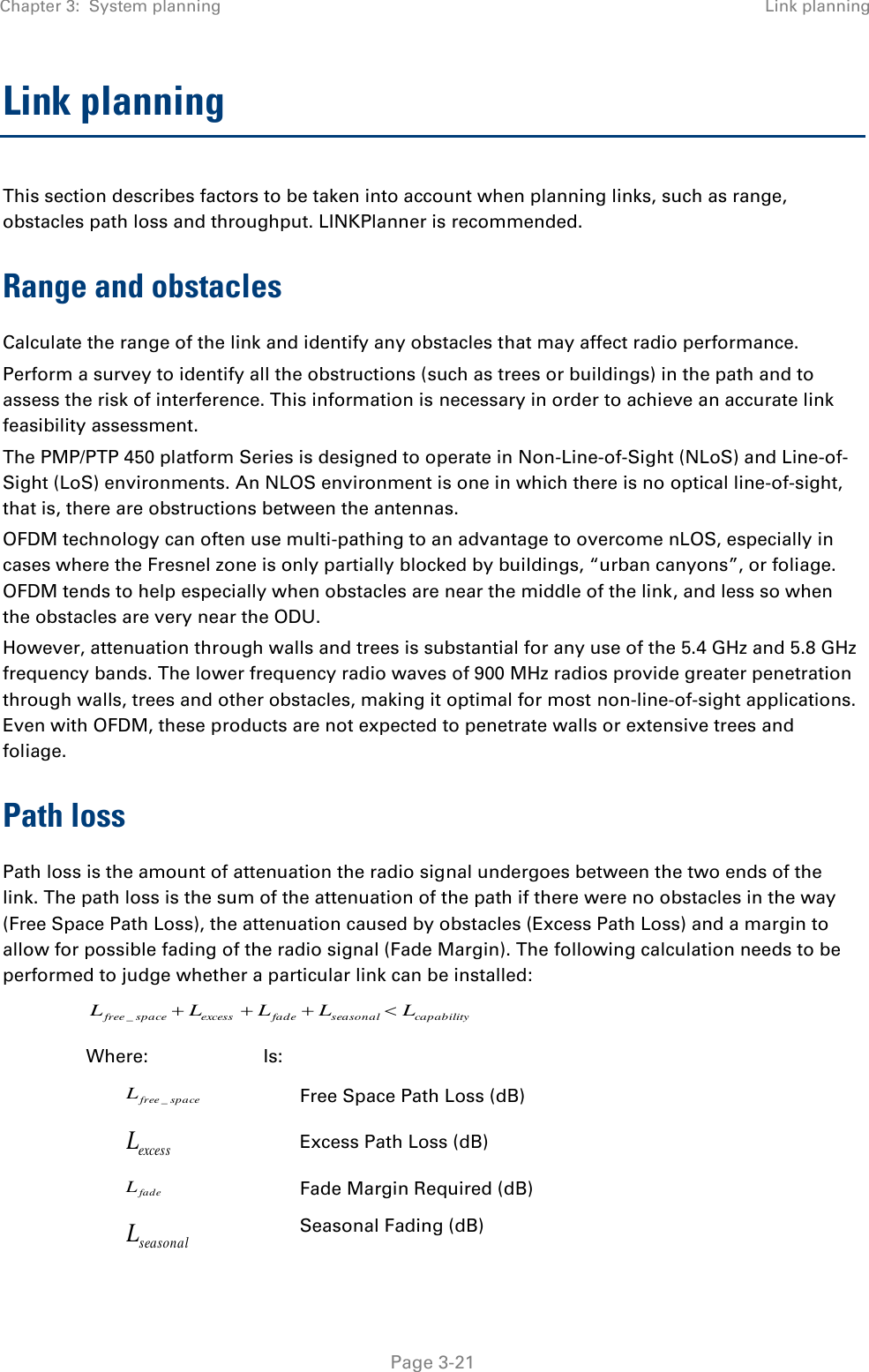 Chapter 3:  System planning Link planning   Page 3-21 Link planning This section describes factors to be taken into account when planning links, such as range, obstacles path loss and throughput. LINKPlanner is recommended. Range and obstacles Calculate the range of the link and identify any obstacles that may affect radio performance. Perform a survey to identify all the obstructions (such as trees or buildings) in the path and to assess the risk of interference. This information is necessary in order to achieve an accurate link feasibility assessment. The PMP/PTP 450 platform Series is designed to operate in Non-Line-of-Sight (NLoS) and Line-of-Sight (LoS) environments. An NLOS environment is one in which there is no optical line-of-sight, that is, there are obstructions between the antennas. OFDM technology can often use multi-pathing to an advantage to overcome nLOS, especially in cases where the Fresnel zone is only partially blocked by buildings, “urban canyons”, or foliage. OFDM tends to help especially when obstacles are near the middle of the link, and less so when the obstacles are very near the ODU. However, attenuation through walls and trees is substantial for any use of the 5.4 GHz and 5.8 GHz frequency bands. The lower frequency radio waves of 900 MHz radios provide greater penetration through walls, trees and other obstacles, making it optimal for most non-line-of-sight applications. Even with OFDM, these products are not expected to penetrate walls or extensive trees and foliage. Path loss Path loss is the amount of attenuation the radio signal undergoes between the two ends of the link. The path loss is the sum of the attenuation of the path if there were no obstacles in the way (Free Space Path Loss), the attenuation caused by obstacles (Excess Path Loss) and a margin to allow for possible fading of the radio signal (Fade Margin). The following calculation needs to be performed to judge whether a particular link can be installed: capabilityseasonalfadeexcessspacefree LLLLL _ Where: Is: spacefreeL_ Free Space Path Loss (dB) excessL Excess Path Loss (dB) fadeL Fade Margin Required (dB) seasonalL Seasonal Fading (dB) 