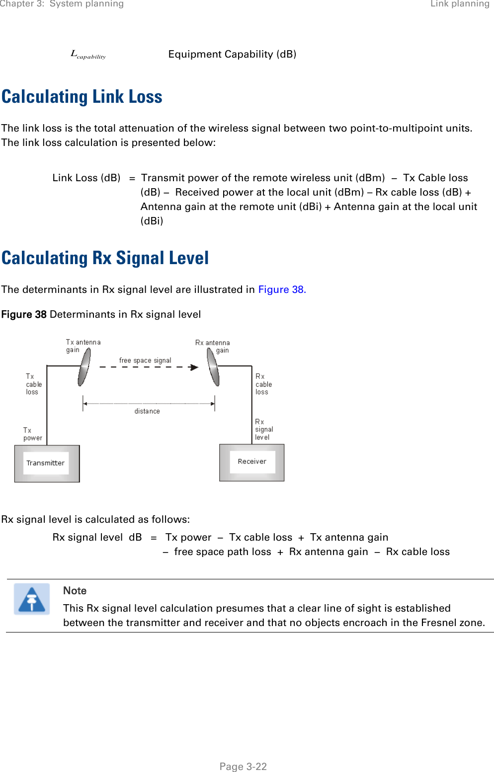 Chapter 3:  System planning Link planning   Page 3-22 capabilityL Equipment Capability (dB) Calculating Link Loss The link loss is the total attenuation of the wireless signal between two point-to-multipoint units. The link loss calculation is presented below:  Link Loss (dB)   =  Transmit power of the remote wireless unit (dBm)  −  Tx Cable loss (dB) −  Received power at the local unit (dBm) – Rx cable loss (dB) + Antenna gain at the remote unit (dBi) + Antenna gain at the local unit (dBi) Calculating Rx Signal Level The determinants in Rx signal level are illustrated in Figure 38. Figure 38 Determinants in Rx signal level   Rx signal level is calculated as follows: Rx signal level  dB   =   Tx power  −  Tx cable loss  +  Tx antenna gain   −  free space path loss  +  Rx antenna gain  −  Rx cable loss   Note This Rx signal level calculation presumes that a clear line of sight is established between the transmitter and receiver and that no objects encroach in the Fresnel zone.  