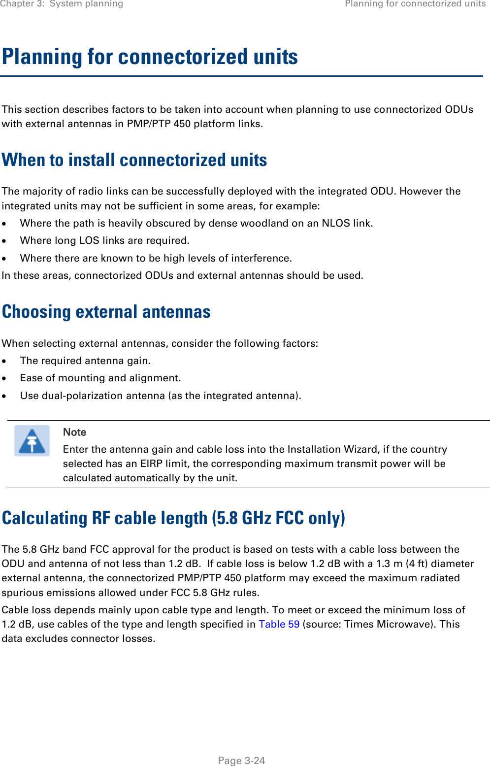Chapter 3:  System planning Planning for connectorized units   Page 3-24 Planning for connectorized units This section describes factors to be taken into account when planning to use connectorized ODUs with external antennas in PMP/PTP 450 platform links. When to install connectorized units The majority of radio links can be successfully deployed with the integrated ODU. However the integrated units may not be sufficient in some areas, for example:  Where the path is heavily obscured by dense woodland on an NLOS link.  Where long LOS links are required.   Where there are known to be high levels of interference. In these areas, connectorized ODUs and external antennas should be used. Choosing external antennas When selecting external antennas, consider the following factors:  The required antenna gain.  Ease of mounting and alignment.  Use dual-polarization antenna (as the integrated antenna).   Note Enter the antenna gain and cable loss into the Installation Wizard, if the country selected has an EIRP limit, the corresponding maximum transmit power will be calculated automatically by the unit. Calculating RF cable length (5.8 GHz FCC only) The 5.8 GHz band FCC approval for the product is based on tests with a cable loss between the ODU and antenna of not less than 1.2 dB.  If cable loss is below 1.2 dB with a 1.3 m (4 ft) diameter external antenna, the connectorized PMP/PTP 450 platform may exceed the maximum radiated spurious emissions allowed under FCC 5.8 GHz rules. Cable loss depends mainly upon cable type and length. To meet or exceed the minimum loss of 1.2 dB, use cables of the type and length specified in Table 59 (source: Times Microwave). This data excludes connector losses.  