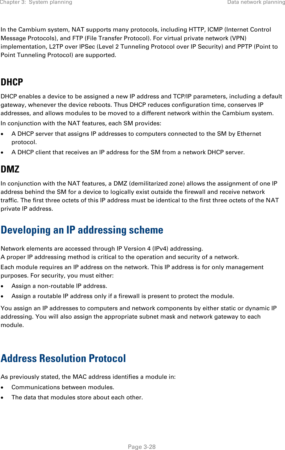 Chapter 3:  System planning Data network planning   Page 3-28 In the Cambium system, NAT supports many protocols, including HTTP, ICMP (Internet Control Message Protocols), and FTP (File Transfer Protocol). For virtual private network (VPN) implementation, L2TP over IPSec (Level 2 Tunneling Protocol over IP Security) and PPTP (Point to Point Tunneling Protocol) are supported.   DHCP DHCP enables a device to be assigned a new IP address and TCP/IP parameters, including a default gateway, whenever the device reboots. Thus DHCP reduces configuration time, conserves IP addresses, and allows modules to be moved to a different network within the Cambium system. In conjunction with the NAT features, each SM provides:  A DHCP server that assigns IP addresses to computers connected to the SM by Ethernet protocol.  A DHCP client that receives an IP address for the SM from a network DHCP server. DMZ In conjunction with the NAT features, a DMZ (demilitarized zone) allows the assignment of one IP address behind the SM for a device to logically exist outside the firewall and receive network traffic. The first three octets of this IP address must be identical to the first three octets of the NAT private IP address. Developing an IP addressing scheme Network elements are accessed through IP Version 4 (IPv4) addressing.  A proper IP addressing method is critical to the operation and security of a network. Each module requires an IP address on the network. This IP address is for only management purposes. For security, you must either:  Assign a non-routable IP address.  Assign a routable IP address only if a firewall is present to protect the module.  You assign an IP addresses to computers and network components by either static or dynamic IP addressing. You will also assign the appropriate subnet mask and network gateway to each module.   Address Resolution Protocol As previously stated, the MAC address identifies a module in:  Communications between modules.  The data that modules store about each other. 