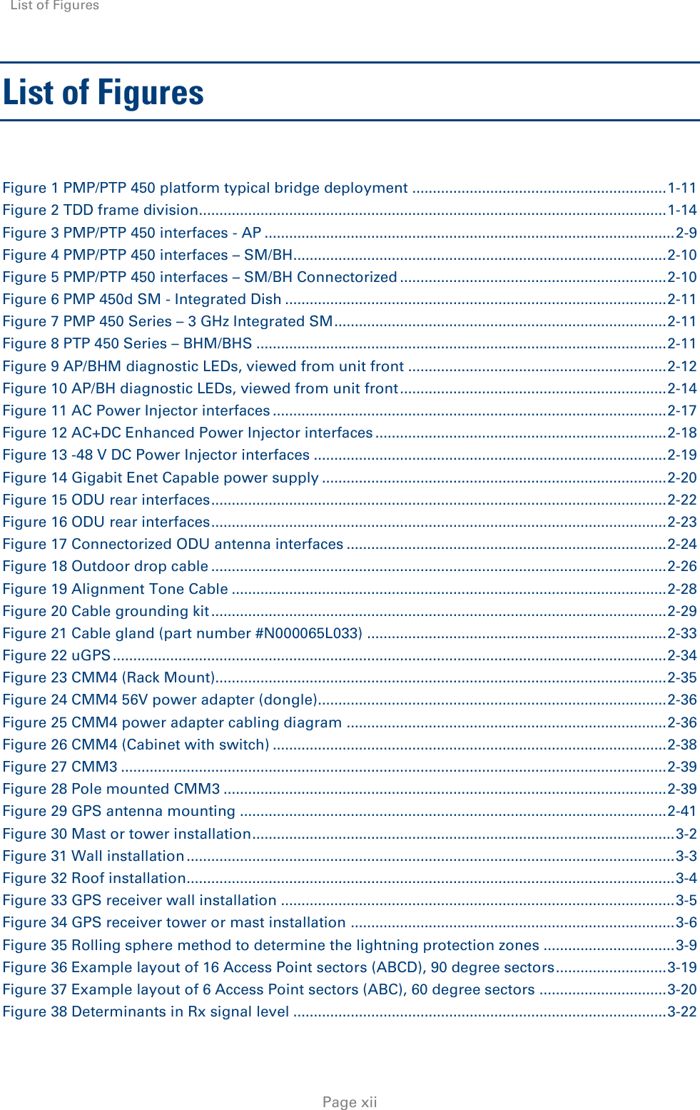 List of Figures    Page xii List of Figures  Figure 1 PMP/PTP 450 platform typical bridge deployment .............................................................. 1-11 Figure 2 TDD frame division.................................................................................................................. 1-14 Figure 3 PMP/PTP 450 interfaces - AP .................................................................................................... 2-9 Figure 4 PMP/PTP 450 interfaces – SM/BH ........................................................................................... 2-10 Figure 5 PMP/PTP 450 interfaces – SM/BH Connectorized ................................................................. 2-10 Figure 6 PMP 450d SM - Integrated Dish ............................................................................................. 2-11 Figure 7 PMP 450 Series – 3 GHz Integrated SM ................................................................................. 2-11 Figure 8 PTP 450 Series – BHM/BHS .................................................................................................... 2-11 Figure 9 AP/BHM diagnostic LEDs, viewed from unit front ............................................................... 2-12 Figure 10 AP/BH diagnostic LEDs, viewed from unit front ................................................................. 2-14 Figure 11 AC Power Injector interfaces ................................................................................................ 2-17 Figure 12 AC+DC Enhanced Power Injector interfaces ....................................................................... 2-18 Figure 13 -48 V DC Power Injector interfaces ...................................................................................... 2-19 Figure 14 Gigabit Enet Capable power supply .................................................................................... 2-20 Figure 15 ODU rear interfaces ............................................................................................................... 2-22 Figure 16 ODU rear interfaces ............................................................................................................... 2-23 Figure 17 Connectorized ODU antenna interfaces .............................................................................. 2-24 Figure 18 Outdoor drop cable ............................................................................................................... 2-26 Figure 19 Alignment Tone Cable .......................................................................................................... 2-28 Figure 20 Cable grounding kit ............................................................................................................... 2-29 Figure 21 Cable gland (part number #N000065L033) ......................................................................... 2-33 Figure 22 uGPS ....................................................................................................................................... 2-34 Figure 23 CMM4 (Rack Mount).............................................................................................................. 2-35 Figure 24 CMM4 56V power adapter (dongle)..................................................................................... 2-36 Figure 25 CMM4 power adapter cabling diagram .............................................................................. 2-36 Figure 26 CMM4 (Cabinet with switch) ................................................................................................ 2-38 Figure 27 CMM3 ..................................................................................................................................... 2-39 Figure 28 Pole mounted CMM3 ............................................................................................................ 2-39 Figure 29 GPS antenna mounting ........................................................................................................ 2-41 Figure 30 Mast or tower installation ....................................................................................................... 3-2 Figure 31 Wall installation ....................................................................................................................... 3-3 Figure 32 Roof installation....................................................................................................................... 3-4 Figure 33 GPS receiver wall installation ................................................................................................ 3-5 Figure 34 GPS receiver tower or mast installation ............................................................................... 3-6 Figure 35 Rolling sphere method to determine the lightning protection zones ................................ 3-9 Figure 36 Example layout of 16 Access Point sectors (ABCD), 90 degree sectors ........................... 3-19 Figure 37 Example layout of 6 Access Point sectors (ABC), 60 degree sectors ............................... 3-20 Figure 38 Determinants in Rx signal level ........................................................................................... 3-22 