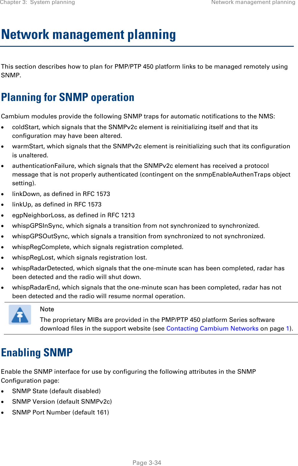 Chapter 3:  System planning Network management planning   Page 3-34 Network management planning This section describes how to plan for PMP/PTP 450 platform links to be managed remotely using SNMP. Planning for SNMP operation Cambium modules provide the following SNMP traps for automatic notifications to the NMS:  coldStart, which signals that the SNMPv2c element is reinitializing itself and that its configuration may have been altered.  warmStart, which signals that the SNMPv2c element is reinitializing such that its configuration is unaltered.  authenticationFailure, which signals that the SNMPv2c element has received a protocol message that is not properly authenticated (contingent on the snmpEnableAuthenTraps object setting).  linkDown, as defined in RFC 1573  linkUp, as defined in RFC 1573  egpNeighborLoss, as defined in RFC 1213  whispGPSInSync, which signals a transition from not synchronized to synchronized.  whispGPSOutSync, which signals a transition from synchronized to not synchronized.  whispRegComplete, which signals registration completed.   whispRegLost, which signals registration lost.   whispRadarDetected, which signals that the one-minute scan has been completed, radar has been detected and the radio will shut down.   whispRadarEnd, which signals that the one-minute scan has been completed, radar has not been detected and the radio will resume normal operation.   Note The proprietary MIBs are provided in the PMP/PTP 450 platform Series software download files in the support website (see Contacting Cambium Networks on page 1). Enabling SNMP Enable the SNMP interface for use by configuring the following attributes in the SNMP Configuration page:  SNMP State (default disabled)  SNMP Version (default SNMPv2c)  SNMP Port Number (default 161) 