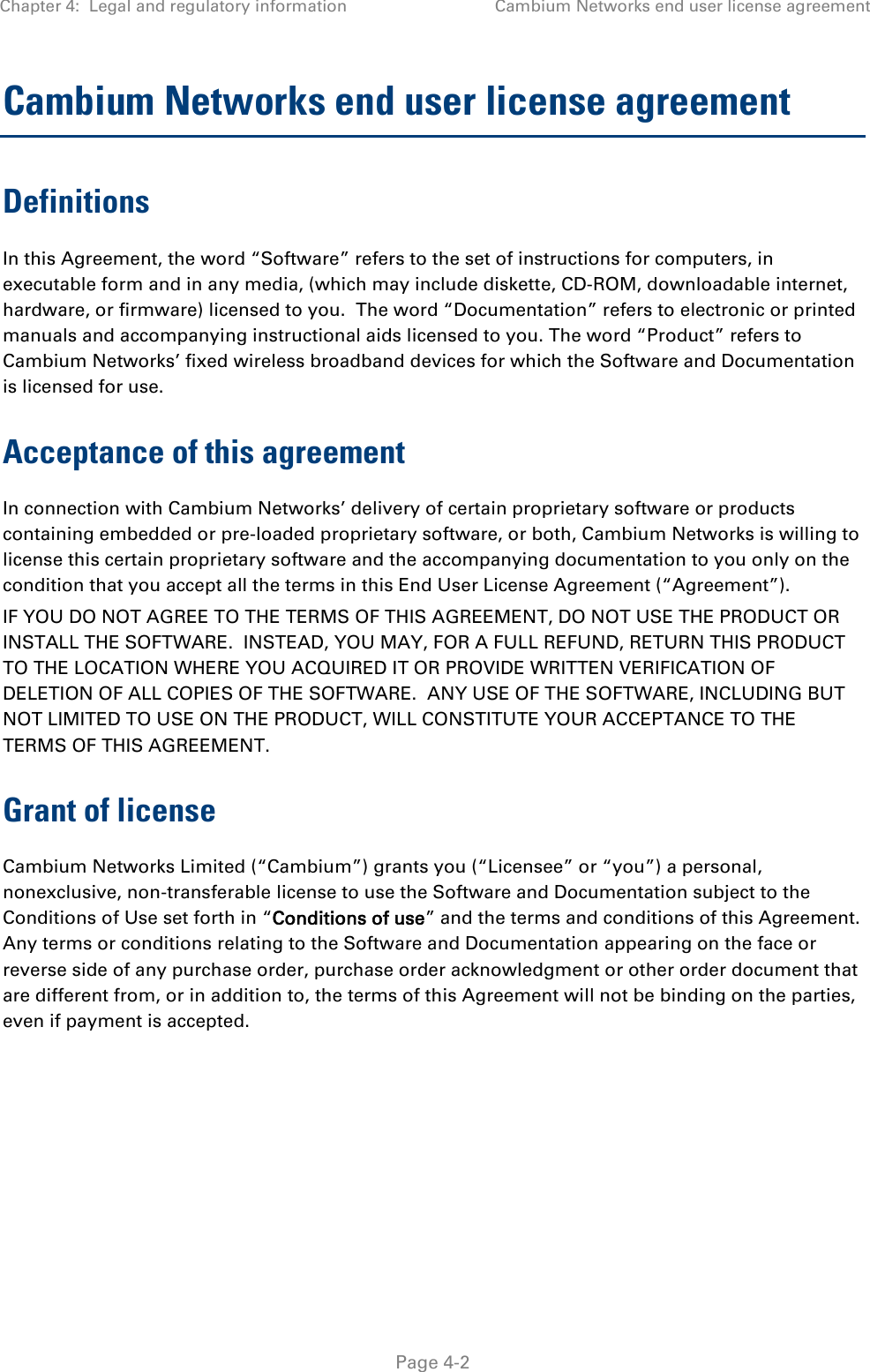 Chapter 4:  Legal and regulatory information Cambium Networks end user license agreement   Page 4-2 Cambium Networks end user license agreement Definitions In this Agreement, the word “Software” refers to the set of instructions for computers, in executable form and in any media, (which may include diskette, CD-ROM, downloadable internet, hardware, or firmware) licensed to you.  The word “Documentation” refers to electronic or printed manuals and accompanying instructional aids licensed to you. The word “Product” refers to Cambium Networks’ fixed wireless broadband devices for which the Software and Documentation is licensed for use. Acceptance of this agreement In connection with Cambium Networks’ delivery of certain proprietary software or products containing embedded or pre-loaded proprietary software, or both, Cambium Networks is willing to license this certain proprietary software and the accompanying documentation to you only on the condition that you accept all the terms in this End User License Agreement (“Agreement”). IF YOU DO NOT AGREE TO THE TERMS OF THIS AGREEMENT, DO NOT USE THE PRODUCT OR INSTALL THE SOFTWARE.  INSTEAD, YOU MAY, FOR A FULL REFUND, RETURN THIS PRODUCT TO THE LOCATION WHERE YOU ACQUIRED IT OR PROVIDE WRITTEN VERIFICATION OF DELETION OF ALL COPIES OF THE SOFTWARE.  ANY USE OF THE SOFTWARE, INCLUDING BUT NOT LIMITED TO USE ON THE PRODUCT, WILL CONSTITUTE YOUR ACCEPTANCE TO THE TERMS OF THIS AGREEMENT.  Grant of license Cambium Networks Limited (“Cambium”) grants you (“Licensee” or “you”) a personal, nonexclusive, non-transferable license to use the Software and Documentation subject to the Conditions of Use set forth in “Conditions of use” and the terms and conditions of this Agreement.  Any terms or conditions relating to the Software and Documentation appearing on the face or reverse side of any purchase order, purchase order acknowledgment or other order document that are different from, or in addition to, the terms of this Agreement will not be binding on the parties, even if payment is accepted. 