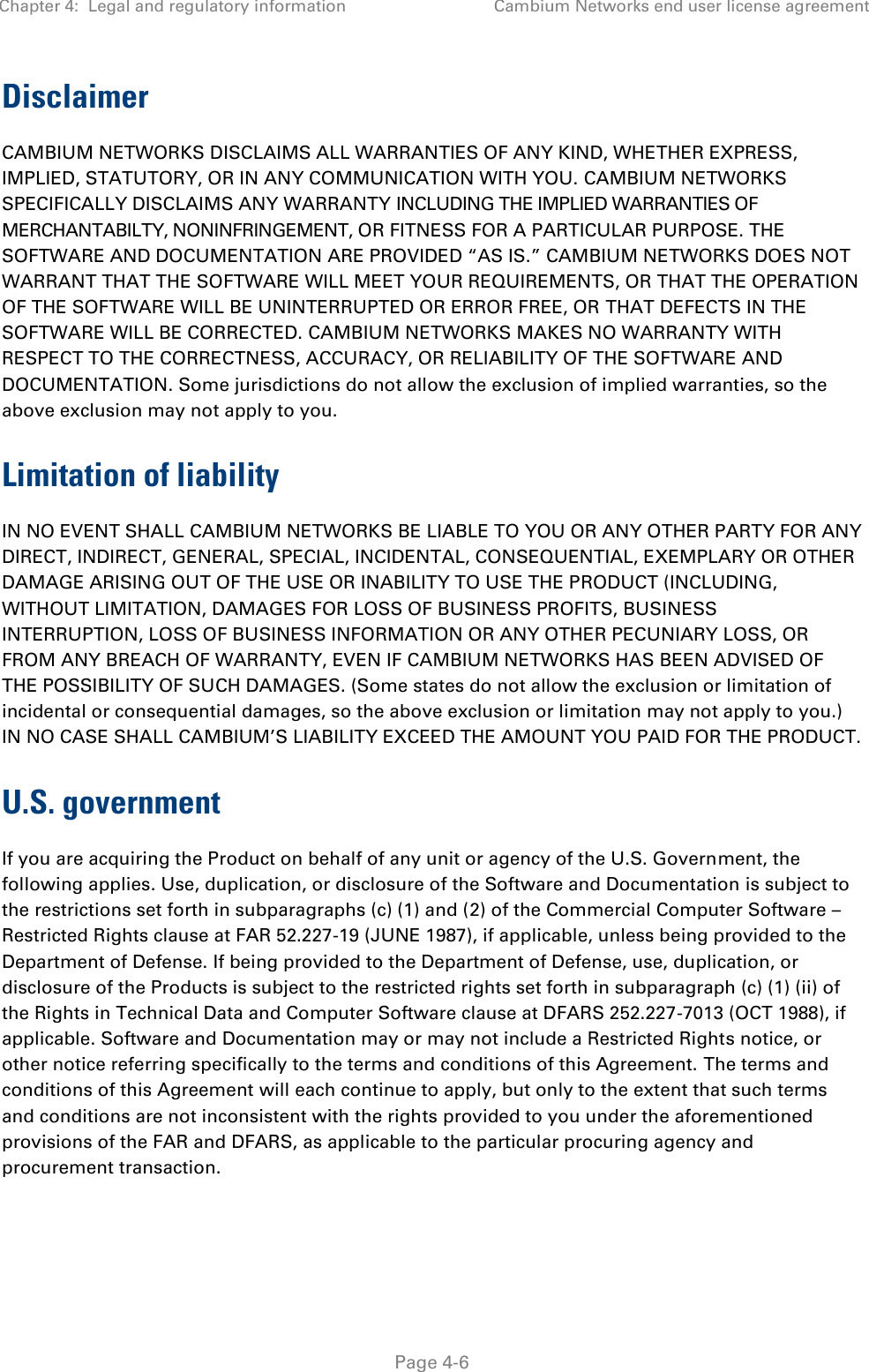 Chapter 4:  Legal and regulatory information Cambium Networks end user license agreement   Page 4-6 Disclaimer CAMBIUM NETWORKS DISCLAIMS ALL WARRANTIES OF ANY KIND, WHETHER EXPRESS, IMPLIED, STATUTORY, OR IN ANY COMMUNICATION WITH YOU. CAMBIUM NETWORKS SPECIFICALLY DISCLAIMS ANY WARRANTY INCLUDING THE IMPLIED WARRANTIES OF MERCHANTABILTY, NONINFRINGEMENT, OR FITNESS FOR A PARTICULAR PURPOSE. THE SOFTWARE AND DOCUMENTATION ARE PROVIDED “AS IS.” CAMBIUM NETWORKS DOES NOT WARRANT THAT THE SOFTWARE WILL MEET YOUR REQUIREMENTS, OR THAT THE OPERATION OF THE SOFTWARE WILL BE UNINTERRUPTED OR ERROR FREE, OR THAT DEFECTS IN THE SOFTWARE WILL BE CORRECTED. CAMBIUM NETWORKS MAKES NO WARRANTY WITH RESPECT TO THE CORRECTNESS, ACCURACY, OR RELIABILITY OF THE SOFTWARE AND DOCUMENTATION. Some jurisdictions do not allow the exclusion of implied warranties, so the above exclusion may not apply to you. Limitation of liability IN NO EVENT SHALL CAMBIUM NETWORKS BE LIABLE TO YOU OR ANY OTHER PARTY FOR ANY DIRECT, INDIRECT, GENERAL, SPECIAL, INCIDENTAL, CONSEQUENTIAL, EXEMPLARY OR OTHER DAMAGE ARISING OUT OF THE USE OR INABILITY TO USE THE PRODUCT (INCLUDING, WITHOUT LIMITATION, DAMAGES FOR LOSS OF BUSINESS PROFITS, BUSINESS INTERRUPTION, LOSS OF BUSINESS INFORMATION OR ANY OTHER PECUNIARY LOSS, OR FROM ANY BREACH OF WARRANTY, EVEN IF CAMBIUM NETWORKS HAS BEEN ADVISED OF THE POSSIBILITY OF SUCH DAMAGES. (Some states do not allow the exclusion or limitation of incidental or consequential damages, so the above exclusion or limitation may not apply to you.) IN NO CASE SHALL CAMBIUM’S LIABILITY EXCEED THE AMOUNT YOU PAID FOR THE PRODUCT. U.S. government If you are acquiring the Product on behalf of any unit or agency of the U.S. Government, the following applies. Use, duplication, or disclosure of the Software and Documentation is subject to the restrictions set forth in subparagraphs (c) (1) and (2) of the Commercial Computer Software – Restricted Rights clause at FAR 52.227-19 (JUNE 1987), if applicable, unless being provided to the Department of Defense. If being provided to the Department of Defense, use, duplication, or disclosure of the Products is subject to the restricted rights set forth in subparagraph (c) (1) (ii) of the Rights in Technical Data and Computer Software clause at DFARS 252.227-7013 (OCT 1988), if applicable. Software and Documentation may or may not include a Restricted Rights notice, or other notice referring specifically to the terms and conditions of this Agreement. The terms and conditions of this Agreement will each continue to apply, but only to the extent that such terms and conditions are not inconsistent with the rights provided to you under the aforementioned provisions of the FAR and DFARS, as applicable to the particular procuring agency and procurement transaction. 