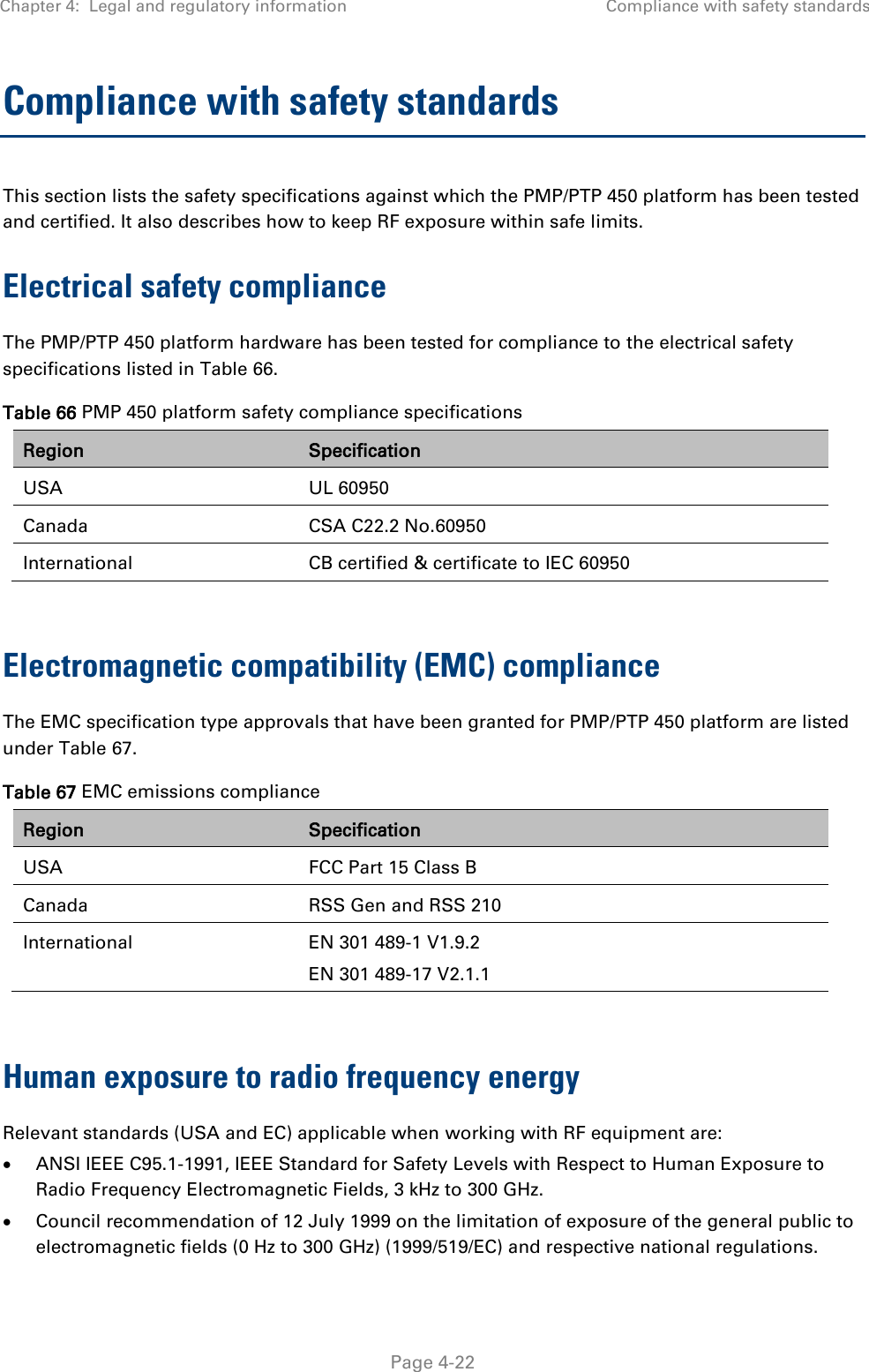 Chapter 4:  Legal and regulatory information Compliance with safety standards   Page 4-22 Compliance with safety standards This section lists the safety specifications against which the PMP/PTP 450 platform has been tested and certified. It also describes how to keep RF exposure within safe limits. Electrical safety compliance  The PMP/PTP 450 platform hardware has been tested for compliance to the electrical safety specifications listed in Table 66. Table 66 PMP 450 platform safety compliance specifications Region Specification USA UL 60950 Canada CSA C22.2 No.60950 International CB certified &amp; certificate to IEC 60950  Electromagnetic compatibility (EMC) compliance The EMC specification type approvals that have been granted for PMP/PTP 450 platform are listed under Table 67. Table 67 EMC emissions compliance Region Specification USA FCC Part 15 Class B Canada RSS Gen and RSS 210 International EN 301 489-1 V1.9.2 EN 301 489-17 V2.1.1  Human exposure to radio frequency energy Relevant standards (USA and EC) applicable when working with RF equipment are:  ANSI IEEE C95.1-1991, IEEE Standard for Safety Levels with Respect to Human Exposure to Radio Frequency Electromagnetic Fields, 3 kHz to 300 GHz.  Council recommendation of 12 July 1999 on the limitation of exposure of the general public to electromagnetic fields (0 Hz to 300 GHz) (1999/519/EC) and respective national regulations. 
