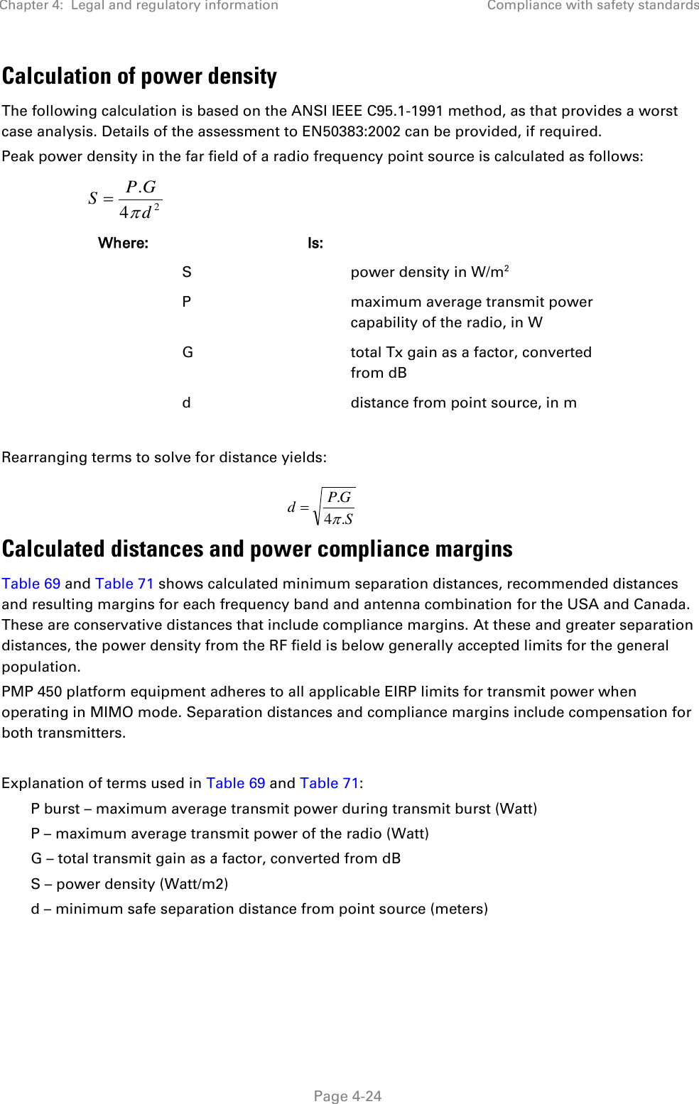 Chapter 4:  Legal and regulatory information Compliance with safety standards   Page 4-24 Calculation of power density The following calculation is based on the ANSI IEEE C95.1-1991 method, as that provides a worst case analysis. Details of the assessment to EN50383:2002 can be provided, if required. Peak power density in the far field of a radio frequency point source is calculated as follows:   Where:  Is:   S  power density in W/m2  P  maximum average transmit power capability of the radio, in W  G  total Tx gain as a factor, converted from dB  d  distance from point source, in m  Rearranging terms to solve for distance yields:   Calculated distances and power compliance margins Table 69 and Table 71 shows calculated minimum separation distances, recommended distances and resulting margins for each frequency band and antenna combination for the USA and Canada. These are conservative distances that include compliance margins. At these and greater separation distances, the power density from the RF field is below generally accepted limits for the general population. PMP 450 platform equipment adheres to all applicable EIRP limits for transmit power when operating in MIMO mode. Separation distances and compliance margins include compensation for both transmitters.  Explanation of terms used in Table 69 and Table 71: P burst – maximum average transmit power during transmit burst (Watt) P – maximum average transmit power of the radio (Watt) G – total transmit gain as a factor, converted from dB S – power density (Watt/m2) d – minimum safe separation distance from point source (meters)  24.dGPSSGPd.4.